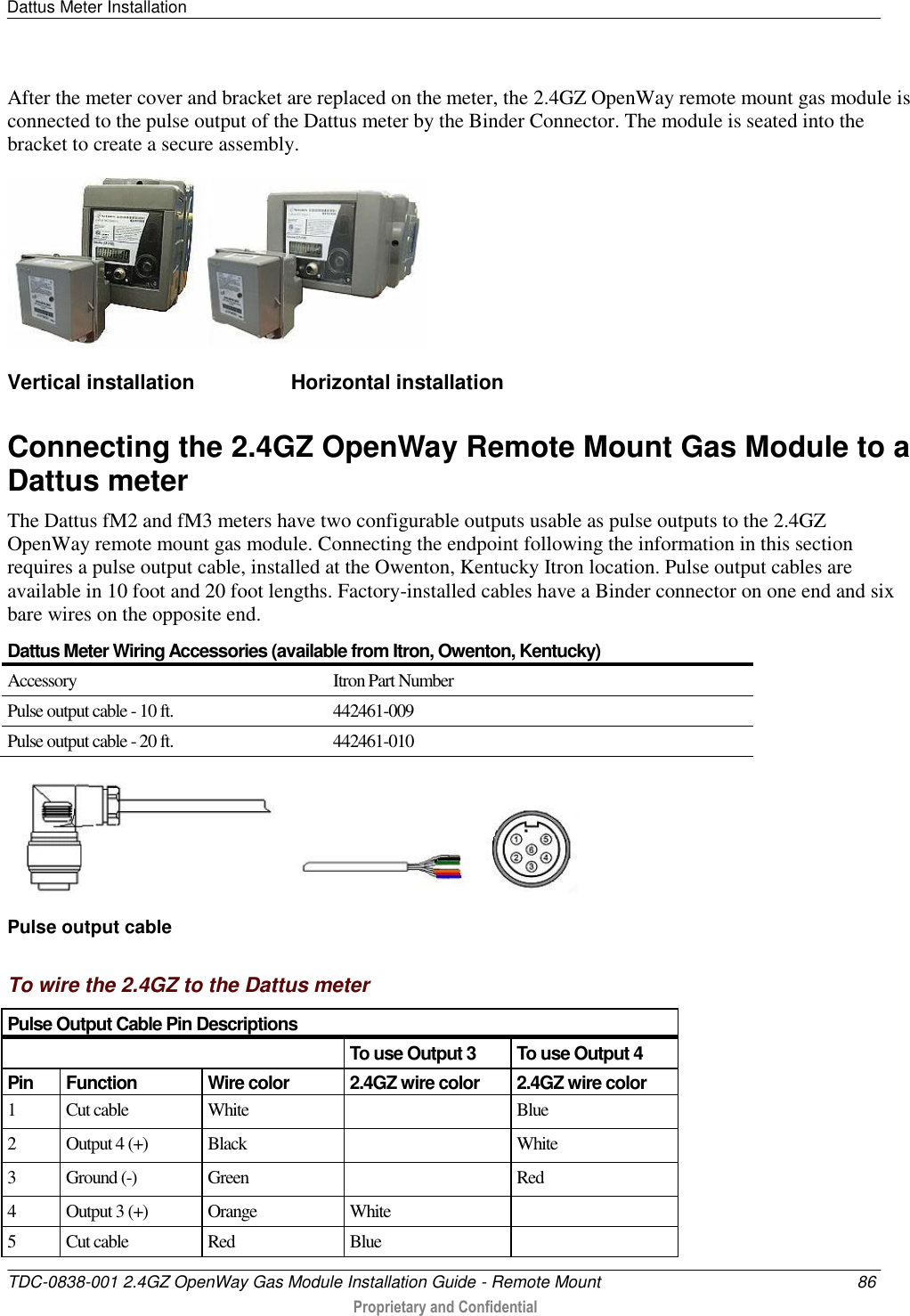 Dattus Meter Installation   TDC-0838-001 2.4GZ OpenWay Gas Module Installation Guide - Remote Mount  86  Proprietary and Confidential    After the meter cover and bracket are replaced on the meter, the 2.4GZ OpenWay remote mount gas module is connected to the pulse output of the Dattus meter by the Binder Connector. The module is seated into the bracket to create a secure assembly.   Vertical installation                 Horizontal installation  Connecting the 2.4GZ OpenWay Remote Mount Gas Module to a Dattus meter The Dattus fM2 and fM3 meters have two configurable outputs usable as pulse outputs to the 2.4GZ OpenWay remote mount gas module. Connecting the endpoint following the information in this section requires a pulse output cable, installed at the Owenton, Kentucky Itron location. Pulse output cables are available in 10 foot and 20 foot lengths. Factory-installed cables have a Binder connector on one end and six bare wires on the opposite end.  Dattus Meter Wiring Accessories (available from Itron, Owenton, Kentucky) Accessory Itron Part Number Pulse output cable - 10 ft. 442461-009 Pulse output cable - 20 ft. 442461-010  Pulse output cable  To wire the 2.4GZ to the Dattus meter Pulse Output Cable Pin Descriptions  To use Output 3 To use Output 4 Pin Function Wire color 2.4GZ wire color 2.4GZ wire color 1 Cut cable White  Blue 2 Output 4 (+) Black  White 3 Ground (-) Green  Red 4 Output 3 (+) Orange White  5 Cut cable Red Blue  