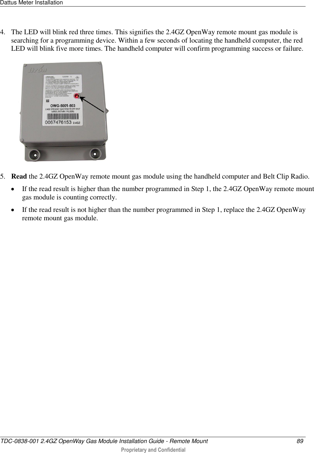 Dattus Meter Installation   TDC-0838-001 2.4GZ OpenWay Gas Module Installation Guide - Remote Mount  89   Proprietary and Confidential     4. The LED will blink red three times. This signifies the 2.4GZ OpenWay remote mount gas module is searching for a programming device. Within a few seconds of locating the handheld computer, the red LED will blink five more times. The handheld computer will confirm programming success or failure.  5. Read the 2.4GZ OpenWay remote mount gas module using the handheld computer and Belt Clip Radio.   If the read result is higher than the number programmed in Step 1, the 2.4GZ OpenWay remote mount gas module is counting correctly.   If the read result is not higher than the number programmed in Step 1, replace the 2.4GZ OpenWay remote mount gas module.   