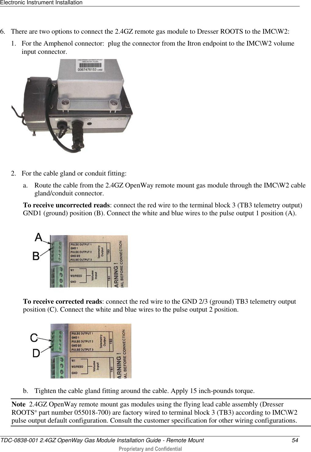 Electronic Instrument Installation   TDC-0838-001 2.4GZ OpenWay Gas Module Installation Guide - Remote Mount  54  Proprietary and Confidential    6. There are two options to connect the 2.4GZ remote gas module to Dresser ROOTS to the IMC\W2: 1. For the Amphenol connector:  plug the connector from the Itron endpoint to the IMC\W2 volume input connector.   2. For the cable gland or conduit fitting:   a. Route the cable from the 2.4GZ OpenWay remote mount gas module through the IMC\W2 cable gland/conduit connector. To receive uncorrected reads: connect the red wire to the terminal block 3 (TB3 telemetry output) GND1 (ground) position (B). Connect the white and blue wires to the pulse output 1 position (A).  To receive corrected reads: connect the red wire to the GND 2/3 (ground) TB3 telemetry output position (C). Connect the white and blue wires to the pulse output 2 position.    b. Tighten the cable gland fitting around the cable. Apply 15 inch-pounds torque. Note  2.4GZ OpenWay remote mount gas modules using the flying lead cable assembly (Dresser ROOTS® part number 055018-700) are factory wired to terminal block 3 (TB3) according to IMC\W2 pulse output default configuration. Consult the customer specification for other wiring configurations.  