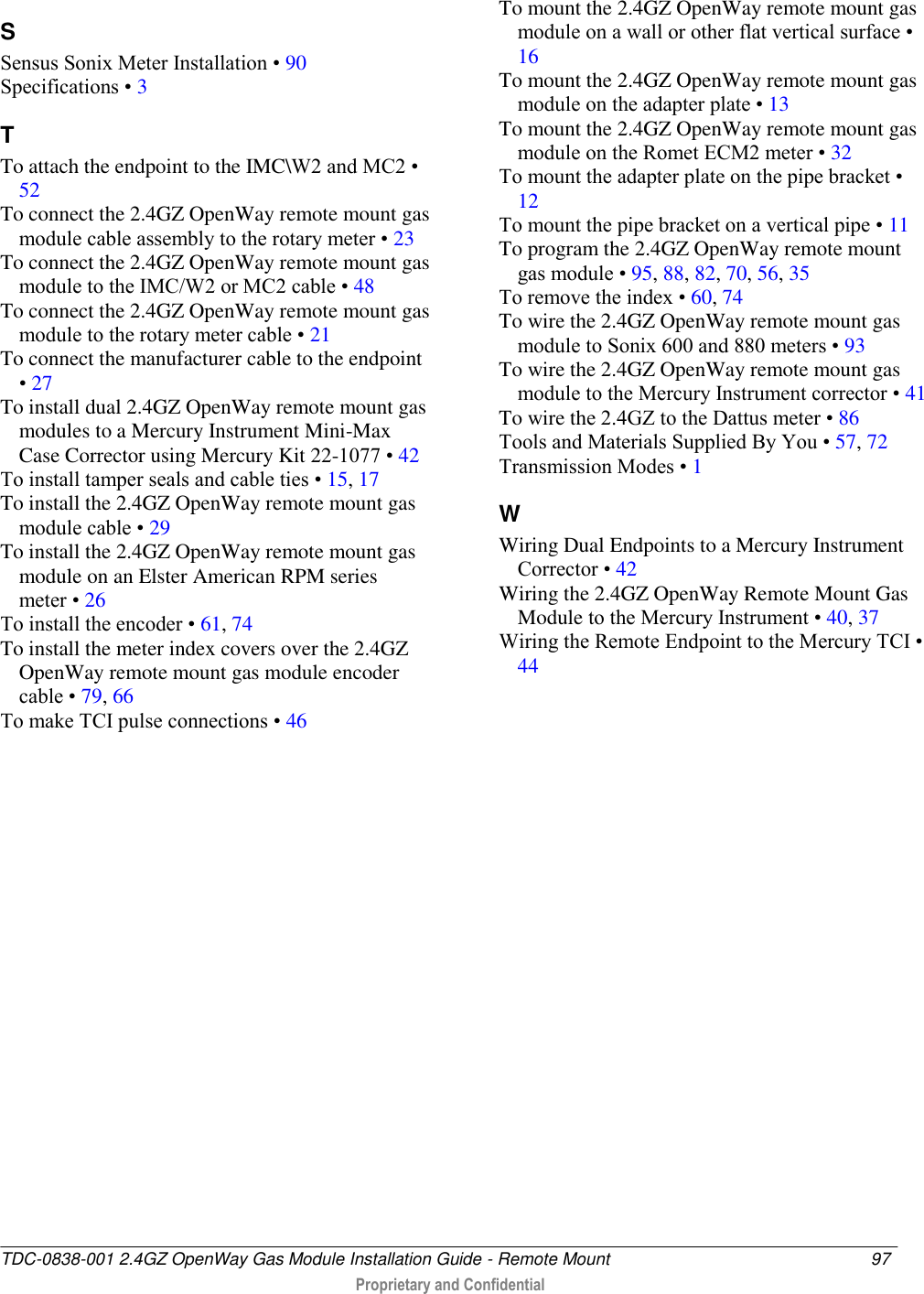  TDC-0838-001 2.4GZ OpenWay Gas Module Installation Guide - Remote Mount  97   Proprietary and Confidential     S Sensus Sonix Meter Installation • 90 Specifications • 3 T To attach the endpoint to the IMC\W2 and MC2 • 52 To connect the 2.4GZ OpenWay remote mount gas module cable assembly to the rotary meter • 23 To connect the 2.4GZ OpenWay remote mount gas module to the IMC/W2 or MC2 cable • 48 To connect the 2.4GZ OpenWay remote mount gas module to the rotary meter cable • 21 To connect the manufacturer cable to the endpoint • 27 To install dual 2.4GZ OpenWay remote mount gas modules to a Mercury Instrument Mini-Max Case Corrector using Mercury Kit 22-1077 • 42 To install tamper seals and cable ties • 15, 17 To install the 2.4GZ OpenWay remote mount gas module cable • 29 To install the 2.4GZ OpenWay remote mount gas module on an Elster American RPM series meter • 26 To install the encoder • 61, 74 To install the meter index covers over the 2.4GZ OpenWay remote mount gas module encoder cable • 79, 66 To make TCI pulse connections • 46 To mount the 2.4GZ OpenWay remote mount gas module on a wall or other flat vertical surface • 16 To mount the 2.4GZ OpenWay remote mount gas module on the adapter plate • 13 To mount the 2.4GZ OpenWay remote mount gas module on the Romet ECM2 meter • 32 To mount the adapter plate on the pipe bracket • 12 To mount the pipe bracket on a vertical pipe • 11 To program the 2.4GZ OpenWay remote mount gas module • 95, 88, 82, 70, 56, 35 To remove the index • 60, 74 To wire the 2.4GZ OpenWay remote mount gas module to Sonix 600 and 880 meters • 93 To wire the 2.4GZ OpenWay remote mount gas module to the Mercury Instrument corrector • 41 To wire the 2.4GZ to the Dattus meter • 86 Tools and Materials Supplied By You • 57, 72 Transmission Modes • 1 W Wiring Dual Endpoints to a Mercury Instrument Corrector • 42 Wiring the 2.4GZ OpenWay Remote Mount Gas Module to the Mercury Instrument • 40, 37 Wiring the Remote Endpoint to the Mercury TCI • 44   
