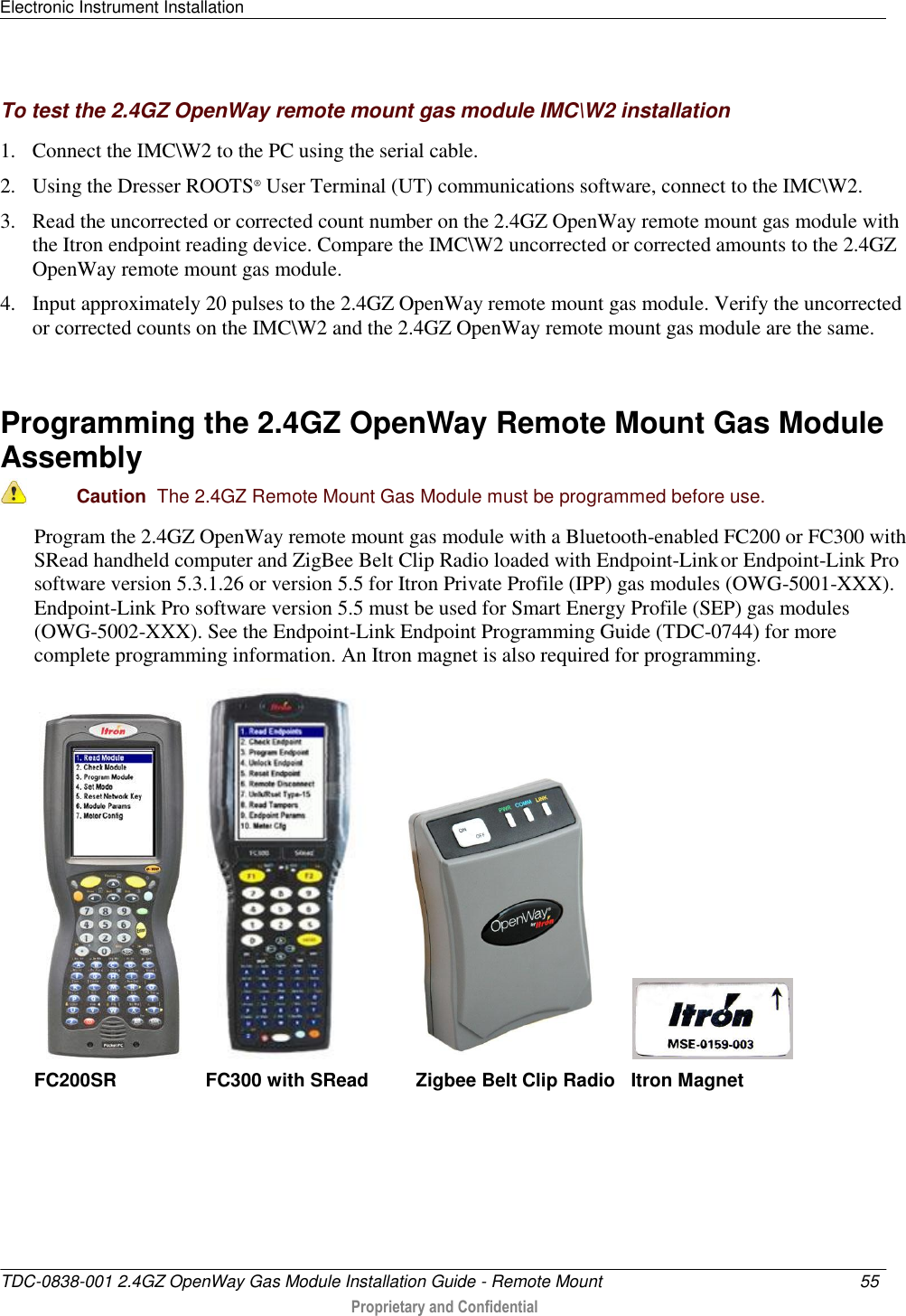 Electronic Instrument Installation   TDC-0838-001 2.4GZ OpenWay Gas Module Installation Guide - Remote Mount  55   Proprietary and Confidential     To test the 2.4GZ OpenWay remote mount gas module IMC\W2 installation 1. Connect the IMC\W2 to the PC using the serial cable.  2. Using the Dresser ROOTS® User Terminal (UT) communications software, connect to the IMC\W2. 3. Read the uncorrected or corrected count number on the 2.4GZ OpenWay remote mount gas module with the Itron endpoint reading device. Compare the IMC\W2 uncorrected or corrected amounts to the 2.4GZ OpenWay remote mount gas module.  4. Input approximately 20 pulses to the 2.4GZ OpenWay remote mount gas module. Verify the uncorrected or corrected counts on the IMC\W2 and the 2.4GZ OpenWay remote mount gas module are the same.   Programming the 2.4GZ OpenWay Remote Mount Gas Module Assembly  Caution  The 2.4GZ Remote Mount Gas Module must be programmed before use.  Program the 2.4GZ OpenWay remote mount gas module with a Bluetooth-enabled FC200 or FC300 with SRead handheld computer and ZigBee Belt Clip Radio loaded with Endpoint-Link or Endpoint-Link Pro software version 5.3.1.26 or version 5.5 for Itron Private Profile (IPP) gas modules (OWG-5001-XXX). Endpoint-Link Pro software version 5.5 must be used for Smart Energy Profile (SEP) gas modules (OWG-5002-XXX). See the Endpoint-Link Endpoint Programming Guide (TDC-0744) for more complete programming information. An Itron magnet is also required for programming.                  FC200SR                 FC300 with SRead         Zigbee Belt Clip Radio   Itron Magnet       