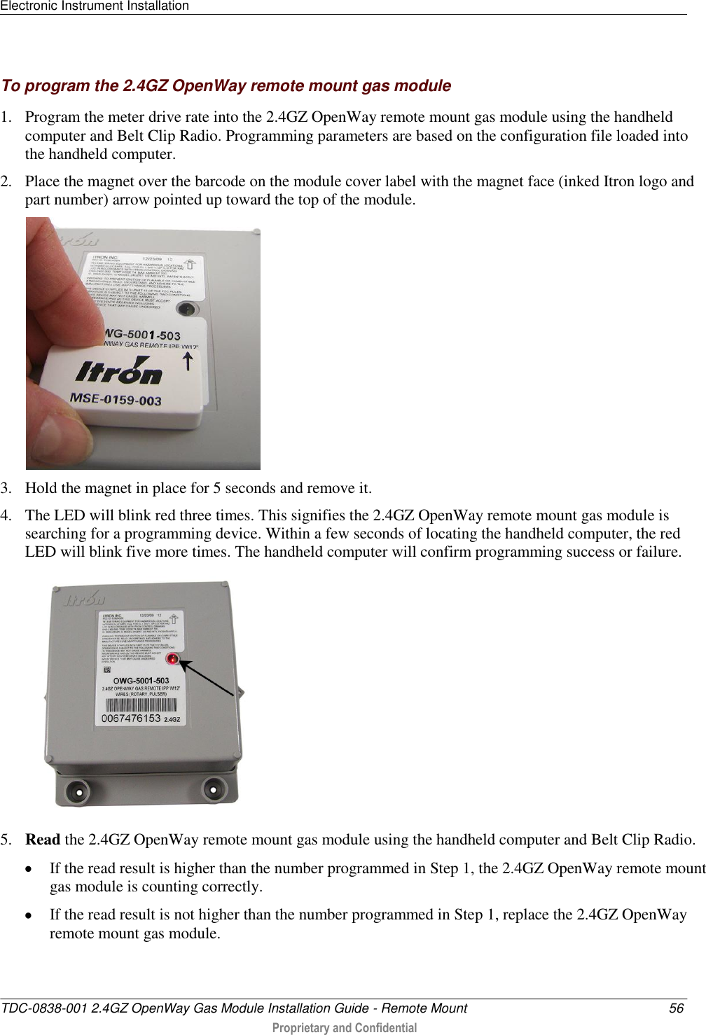 Electronic Instrument Installation   TDC-0838-001 2.4GZ OpenWay Gas Module Installation Guide - Remote Mount  56  Proprietary and Confidential    To program the 2.4GZ OpenWay remote mount gas module 1. Program the meter drive rate into the 2.4GZ OpenWay remote mount gas module using the handheld computer and Belt Clip Radio. Programming parameters are based on the configuration file loaded into the handheld computer.  2. Place the magnet over the barcode on the module cover label with the magnet face (inked Itron logo and part number) arrow pointed up toward the top of the module.   3. Hold the magnet in place for 5 seconds and remove it. 4. The LED will blink red three times. This signifies the 2.4GZ OpenWay remote mount gas module is searching for a programming device. Within a few seconds of locating the handheld computer, the red LED will blink five more times. The handheld computer will confirm programming success or failure.  5. Read the 2.4GZ OpenWay remote mount gas module using the handheld computer and Belt Clip Radio.   If the read result is higher than the number programmed in Step 1, the 2.4GZ OpenWay remote mount gas module is counting correctly.   If the read result is not higher than the number programmed in Step 1, replace the 2.4GZ OpenWay remote mount gas module.  