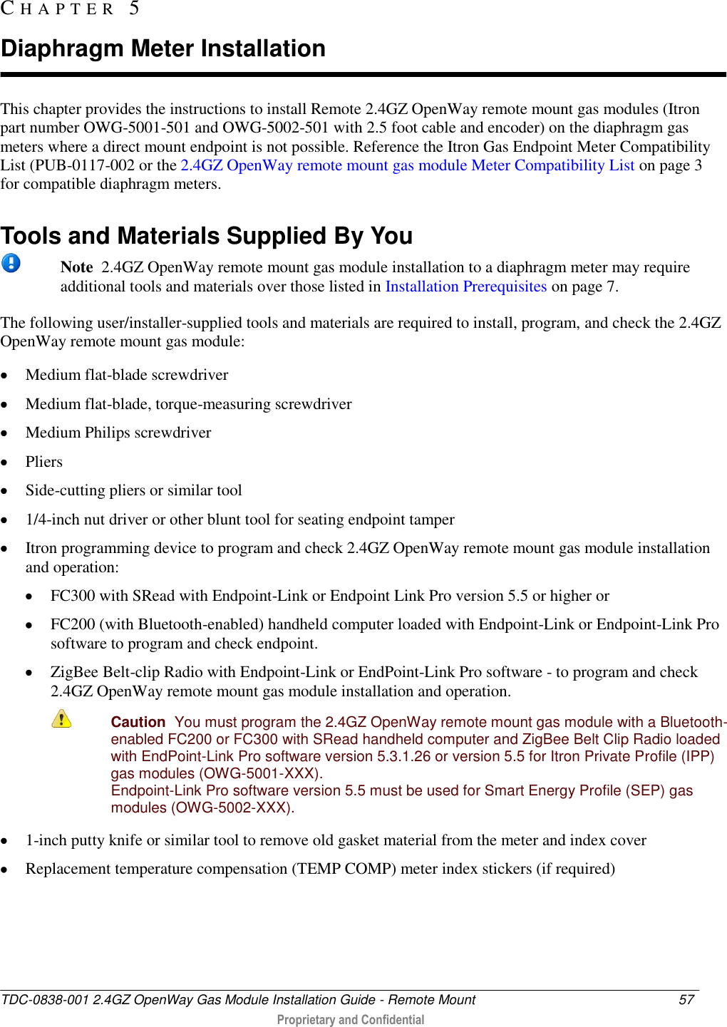  TDC-0838-001 2.4GZ OpenWay Gas Module Installation Guide - Remote Mount  57   Proprietary and Confidential     This chapter provides the instructions to install Remote 2.4GZ OpenWay remote mount gas modules (Itron part number OWG-5001-501 and OWG-5002-501 with 2.5 foot cable and encoder) on the diaphragm gas meters where a direct mount endpoint is not possible. Reference the Itron Gas Endpoint Meter Compatibility List (PUB-0117-002 or the 2.4GZ OpenWay remote mount gas module Meter Compatibility List on page 3 for compatible diaphragm meters.   Tools and Materials Supplied By You  Note  2.4GZ OpenWay remote mount gas module installation to a diaphragm meter may require additional tools and materials over those listed in Installation Prerequisites on page 7. The following user/installer-supplied tools and materials are required to install, program, and check the 2.4GZ OpenWay remote mount gas module:  Medium flat-blade screwdriver   Medium flat-blade, torque-measuring screwdriver   Medium Philips screwdriver   Pliers   Side-cutting pliers or similar tool   1/4-inch nut driver or other blunt tool for seating endpoint tamper   Itron programming device to program and check 2.4GZ OpenWay remote mount gas module installation and operation:  FC300 with SRead with Endpoint-Link or Endpoint Link Pro version 5.5 or higher or  FC200 (with Bluetooth-enabled) handheld computer loaded with Endpoint-Link or Endpoint-Link Pro software to program and check endpoint.   ZigBee Belt-clip Radio with Endpoint-Link or EndPoint-Link Pro software - to program and check 2.4GZ OpenWay remote mount gas module installation and operation.  Caution  You must program the 2.4GZ OpenWay remote mount gas module with a Bluetooth-enabled FC200 or FC300 with SRead handheld computer and ZigBee Belt Clip Radio loaded with EndPoint-Link Pro software version 5.3.1.26 or version 5.5 for Itron Private Profile (IPP) gas modules (OWG-5001-XXX).  Endpoint-Link Pro software version 5.5 must be used for Smart Energy Profile (SEP) gas modules (OWG-5002-XXX).  1-inch putty knife or similar tool to remove old gasket material from the meter and index cover  Replacement temperature compensation (TEMP COMP) meter index stickers (if required)  CH A P T E R   5  Diaphragm Meter Installation 