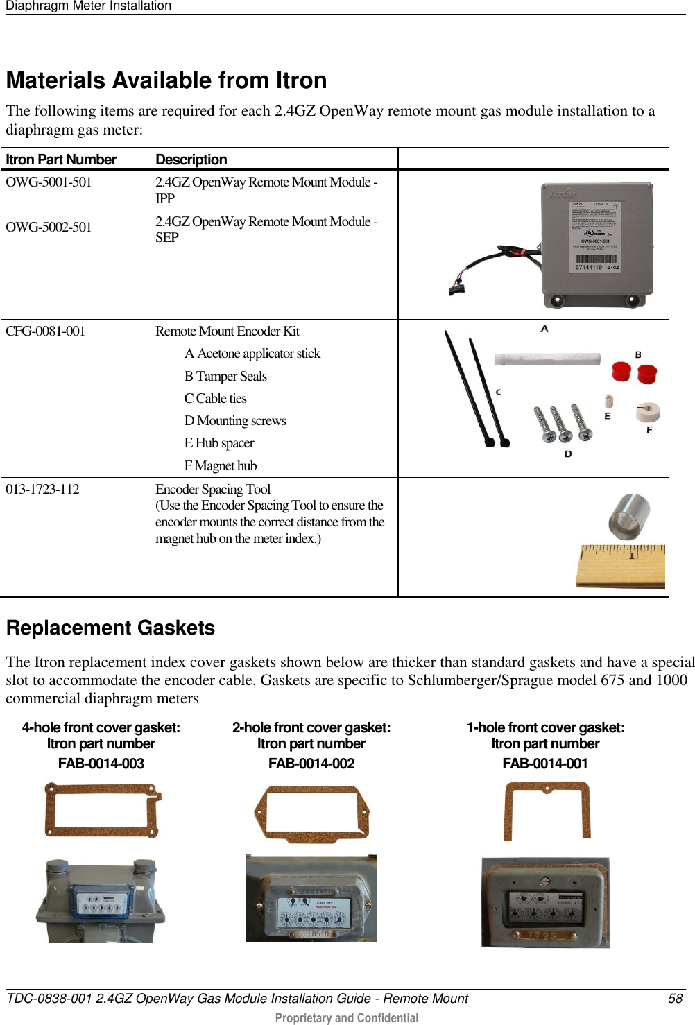 Diaphragm Meter Installation   TDC-0838-001 2.4GZ OpenWay Gas Module Installation Guide - Remote Mount  58  Proprietary and Confidential    Materials Available from Itron The following items are required for each 2.4GZ OpenWay remote mount gas module installation to a diaphragm gas meter: Itron Part Number Description  OWG-5001-501  OWG-5002-501 2.4GZ OpenWay Remote Mount Module - IPP 2.4GZ OpenWay Remote Mount Module - SEP  CFG-0081-001 Remote Mount Encoder Kit A Acetone applicator stick B Tamper Seals C Cable ties D Mounting screws E Hub spacer F Magnet hub  013-1723-112 Encoder Spacing Tool (Use the Encoder Spacing Tool to ensure the encoder mounts the correct distance from the magnet hub on the meter index.)   Replacement Gaskets The Itron replacement index cover gaskets shown below are thicker than standard gaskets and have a special slot to accommodate the encoder cable. Gaskets are specific to Schlumberger/Sprague model 675 and 1000 commercial diaphragm meters 4-hole front cover gasket:  Itron part number  FAB-0014-003 2-hole front cover gasket:  Itron part number  FAB-0014-002 1-hole front cover gasket:  Itron part number  FAB-0014-001        