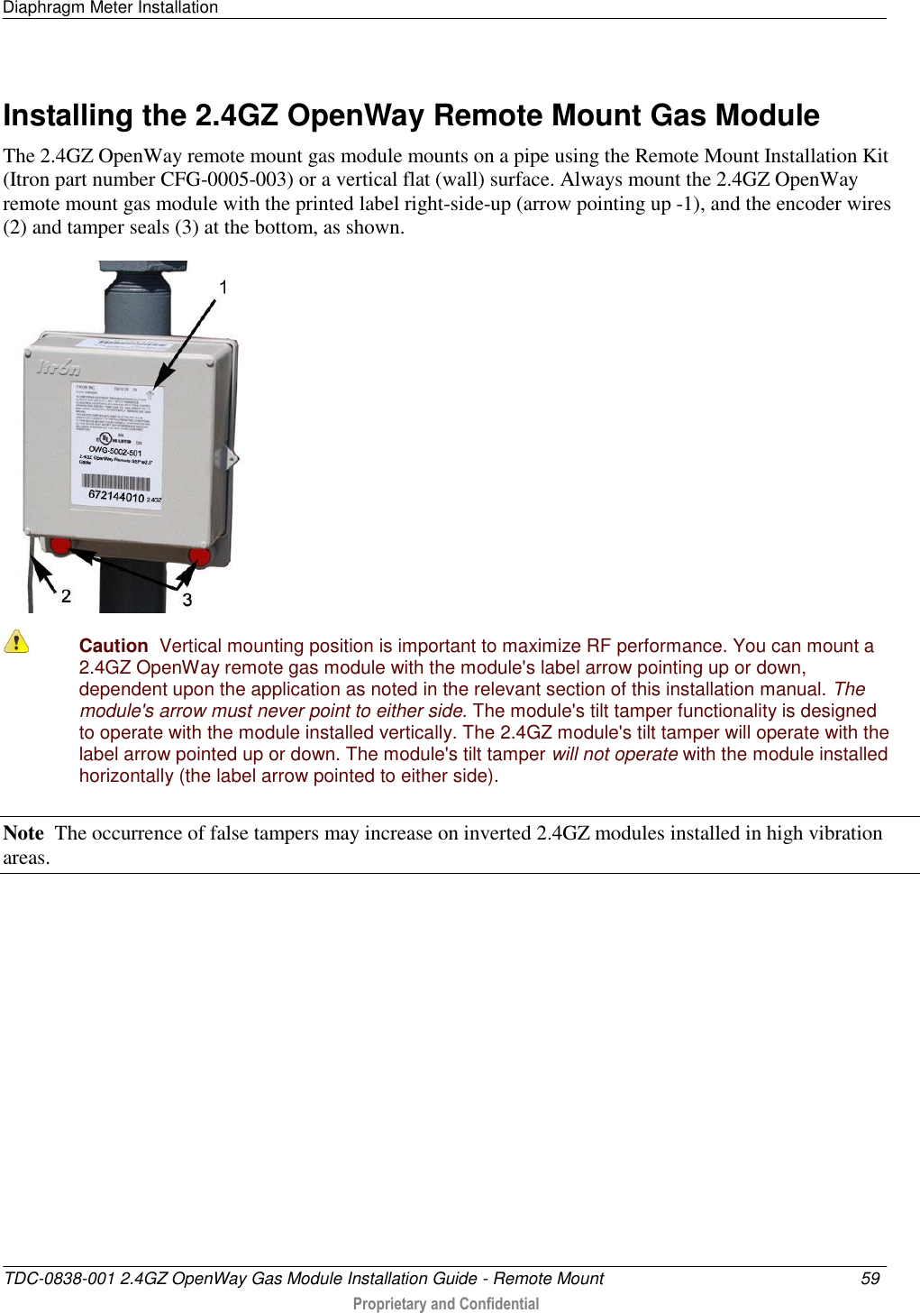 Diaphragm Meter Installation   TDC-0838-001 2.4GZ OpenWay Gas Module Installation Guide - Remote Mount  59   Proprietary and Confidential     Installing the 2.4GZ OpenWay Remote Mount Gas Module The 2.4GZ OpenWay remote mount gas module mounts on a pipe using the Remote Mount Installation Kit (Itron part number CFG-0005-003) or a vertical flat (wall) surface. Always mount the 2.4GZ OpenWay remote mount gas module with the printed label right-side-up (arrow pointing up -1), and the encoder wires (2) and tamper seals (3) at the bottom, as shown.   Caution  Vertical mounting position is important to maximize RF performance. You can mount a 2.4GZ OpenWay remote gas module with the module&apos;s label arrow pointing up or down, dependent upon the application as noted in the relevant section of this installation manual. The module&apos;s arrow must never point to either side. The module&apos;s tilt tamper functionality is designed to operate with the module installed vertically. The 2.4GZ module&apos;s tilt tamper will operate with the label arrow pointed up or down. The module&apos;s tilt tamper will not operate with the module installed horizontally (the label arrow pointed to either side). Note  The occurrence of false tampers may increase on inverted 2.4GZ modules installed in high vibration areas.   