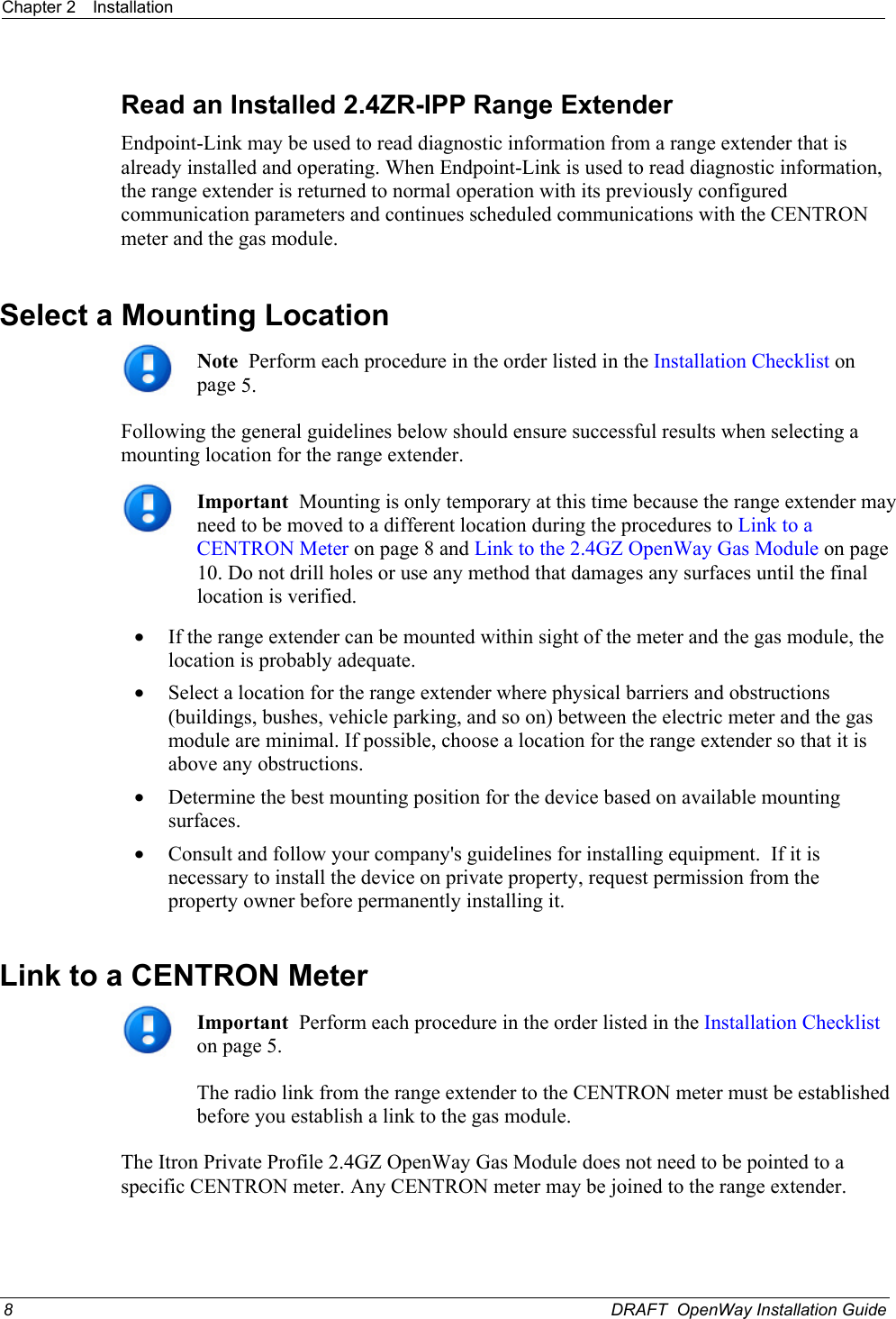 Chapter 2  Installation  Read an Installed 2.4ZR-IPP Range Extender Endpoint-Link may be used to read diagnostic information from a range extender that is already installed and operating. When Endpoint-Link is used to read diagnostic information, the range extender is returned to normal operation with its previously configured communication parameters and continues scheduled communications with the CENTRON meter and the gas module.  Select a Mounting Location   Note  Perform each procedure in the order listed in the Installation Checklist on page 5. Following the general guidelines below should ensure successful results when selecting a mounting location for the range extender.   Important  Mounting is only temporary at this time because the range extender may need to be moved to a different location during the procedures to Link to a CENTRON Meter on page 8 and Link to the 2.4GZ OpenWay Gas Module on page 10. Do not drill holes or use any method that damages any surfaces until the final location is verified. • If the range extender can be mounted within sight of the meter and the gas module, the location is probably adequate. • Select a location for the range extender where physical barriers and obstructions (buildings, bushes, vehicle parking, and so on) between the electric meter and the gas module are minimal. If possible, choose a location for the range extender so that it is above any obstructions. • Determine the best mounting position for the device based on available mounting surfaces. • Consult and follow your company&apos;s guidelines for installing equipment.  If it is necessary to install the device on private property, request permission from the property owner before permanently installing it.   Link to a CENTRON Meter   Important  Perform each procedure in the order listed in the Installation Checklist on page 5. The radio link from the range extender to the CENTRON meter must be established before you establish a link to the gas module. The Itron Private Profile 2.4GZ OpenWay Gas Module does not need to be pointed to a specific CENTRON meter. Any CENTRON meter may be joined to the range extender. 8  DRAFT  OpenWay Installation Guide  