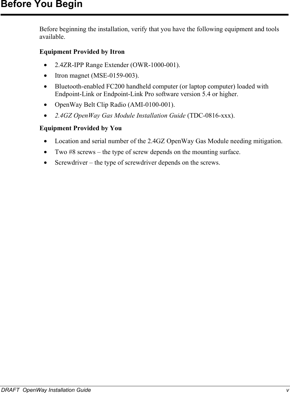  Before You Begin Before beginning the installation, verify that you have the following equipment and tools available. Equipment Provided by Itron• 2.4ZR-IPP Range Extender (OWR-1000-001). • Itron magnet (MSE-0159-003). • Bluetooth-enabled FC200 handheld computer (or laptop computer) loaded with Endpoint-Link or Endpoint-Link Pro software version 5.4 or higher. • OpenWay Belt Clip Radio (AMI-0100-001). • 2.4GZ OpenWay Gas Module Installation Guide (TDC-0816-xxx). Equipment Provided by You• Location and serial number of the 2.4GZ OpenWay Gas Module needing mitigation. • Two #8 screws – the type of screw depends on the mounting surface. • Screwdriver – the type of screwdriver depends on the screws.  DRAFT  OpenWay Installation Guide  v  