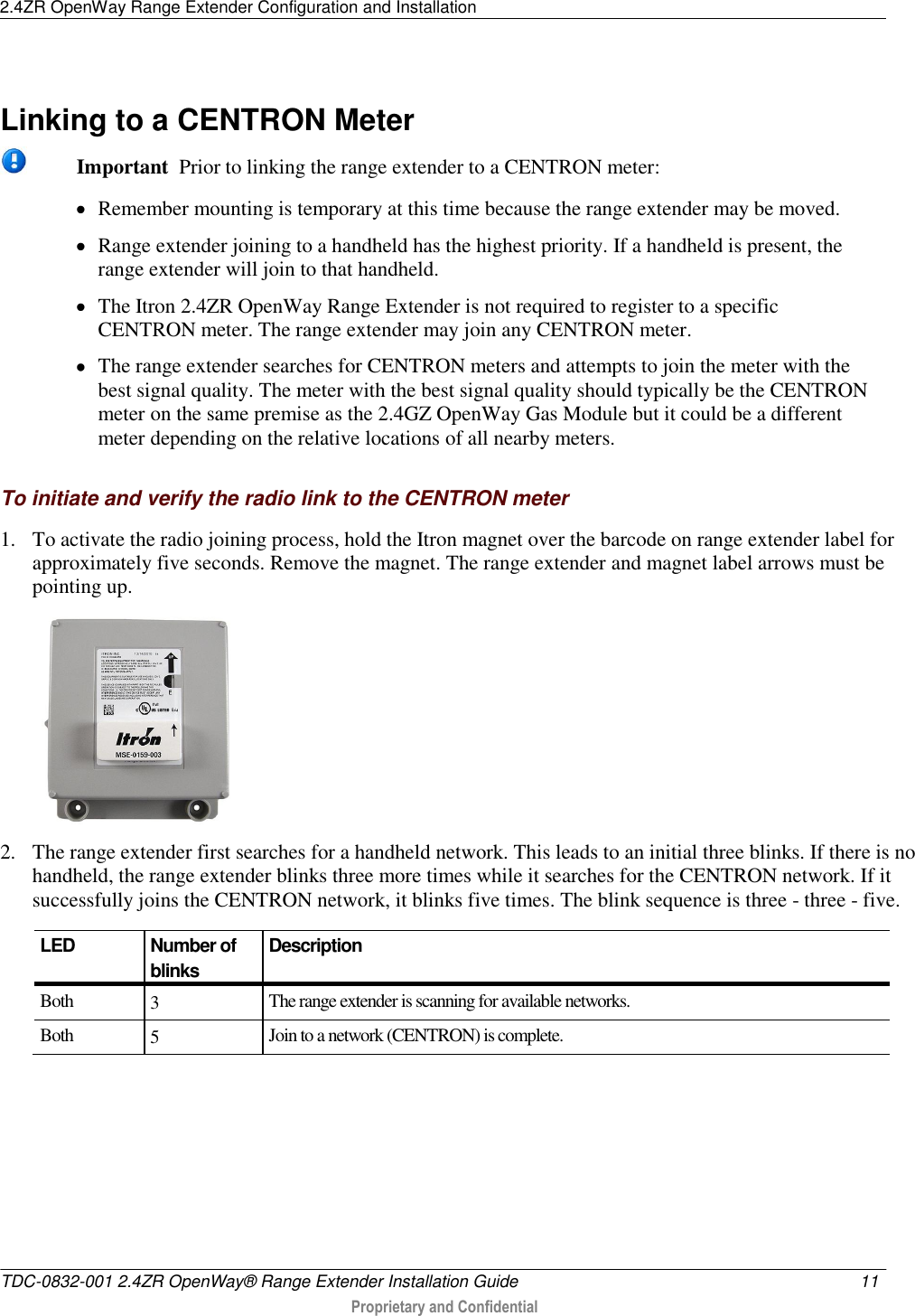 2.4ZR OpenWay Range Extender Configuration and Installation   TDC-0832-001 2.4ZR OpenWay® Range Extender Installation Guide  11   Proprietary and Confidential        Linking to a CENTRON Meter   Important  Prior to linking the range extender to a CENTRON meter:  Remember mounting is temporary at this time because the range extender may be moved.  Range extender joining to a handheld has the highest priority. If a handheld is present, the range extender will join to that handheld.  The Itron 2.4ZR OpenWay Range Extender is not required to register to a specific CENTRON meter. The range extender may join any CENTRON meter.  The range extender searches for CENTRON meters and attempts to join the meter with the best signal quality. The meter with the best signal quality should typically be the CENTRON meter on the same premise as the 2.4GZ OpenWay Gas Module but it could be a different meter depending on the relative locations of all nearby meters.   To initiate and verify the radio link to the CENTRON meter 1. To activate the radio joining process, hold the Itron magnet over the barcode on range extender label for approximately five seconds. Remove the magnet. The range extender and magnet label arrows must be pointing up.  2. The range extender first searches for a handheld network. This leads to an initial three blinks. If there is no handheld, the range extender blinks three more times while it searches for the CENTRON network. If it successfully joins the CENTRON network, it blinks five times. The blink sequence is three - three - five.   LED  Number of blinks Description Both 3 The range extender is scanning for available networks. Both 5 Join to a network (CENTRON) is complete. 