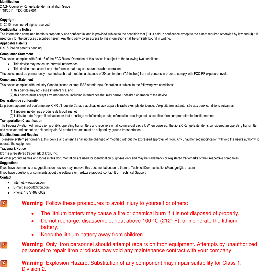   Identification 2.4ZR OpenWay Range Extender Installation Guide  1/18/2011   TDC-0832-001  Copyright ©  2010 Itron, Inc. All rights reserved. Confidentiality Notice The information contained herein is proprietary and confidential and is provided subject to the condition that (i) it is held in confidence except to the extent required otherwise by law and (ii) it is used only for the purposes described herein. Any third party given access to this information shall be similarly bound in writing. Applicable Patents U.S. &amp; foreign patents pending.  Compliance Statement  This device complies with Part 15 of the FCC Rules. Operation of this device is subject to the following two conditions:  This device may not cause harmful interference.  This device must accept any interference that may cause undesirable operation. This device must be permanently mounted such that it retains a distance of 20 centimeters (7.9 inches) from all persons in order to comply with FCC RF exposure levels.  Compliance Statement   This device complies with Industry Canada license-exempt RSS standard(s). Operation is subject to the following two conditions:  (1) this device may not cause interference, and  (2) this device must accept any interference, including interference that may cause undesired operation of the device.   Déclaration de conformité Le présent appareil est conforme aux CNR d&apos;Industrie Canada applicables aux appareils radio exempts de licence. L&apos;exploitation est autorisée aux deux conditions suivantes :  (1) l&apos;appareil ne doit pas produire de brouillage, et  (2) l&apos;utilisateur de l&apos;appareil doit accepter tout brouillage radioélectrique subi, même si le brouillage est susceptible d&apos;en compromettre le fonctionnement. Transportation Classification The Federal Aviation Administration prohibits operating transmitters and receivers on all commercial aircraft. When powered, the 2.4ZR Range Extender is considered an operating transmitter and receiver and cannot be shipped by air. All product returns must be shipped by ground transportation. Modifications and Repairs To ensure system performance, this device and antenna shall not be changed or modified without the expressed approval of Itron. Any unauthorized modification will void the user&apos;s authority to operate the equipment.  Trademark Notice Itron is a registered trademark of Itron, Inc. All other product names and logos in this documentation are used for identification purposes only and may be trademarks or registered trademarks of their respective companies. Suggestions If you have comments or suggestions on how we may improve this documentation, send them to TechnicalCommunicationsManager@itron.com If you have questions or comments about the software or hardware product, contact Itron Technical Support: Contact  Internet: www.itron.com  E-mail: support@itron.com  Phone: 1 877 487 6602   Warning  Follow these procedures to avoid injury to yourself or others:   The lithium battery may cause a fire or chemical burn if it is not disposed of properly.   Do not recharge, disassemble, heat above 100° C (212° F), or incinerate the lithium battery.   Keep the lithium battery away from children.  Warning  Only Itron personnel should attempt repairs on Itron equipment. Attempts by unauthorized personnel to repair Itron products may void any maintenance contract with your company.   Warning  Explosion Hazard. Substitution of any component may impair suitability for Class 1, Division 2.    