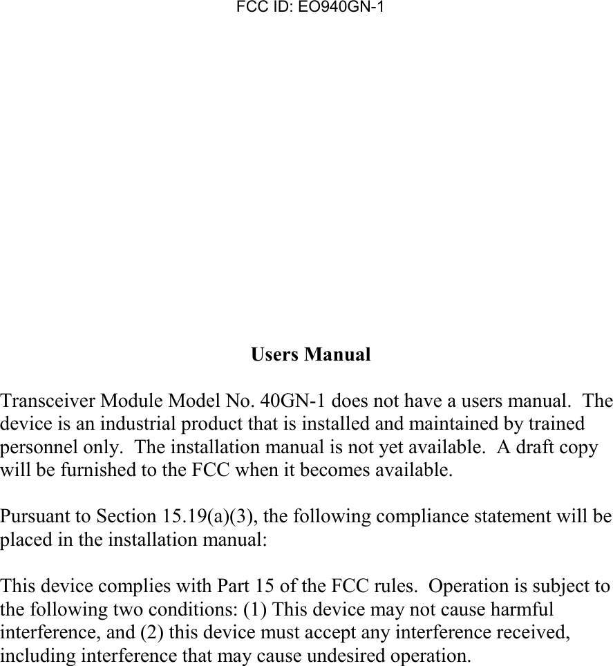FCC ID: EO940GN-1Users ManualTransceiver Module Model No. 40GN-1 does not have a users manual.  Thedevice is an industrial product that is installed and maintained by trainedpersonnel only.  The installation manual is not yet available.  A draft copywill be furnished to the FCC when it becomes available.Pursuant to Section 15.19(a)(3), the following compliance statement will beplaced in the installation manual:This device complies with Part 15 of the FCC rules.  Operation is subject tothe following two conditions: (1) This device may not cause harmfulinterference, and (2) this device must accept any interference received,including interference that may cause undesired operation.