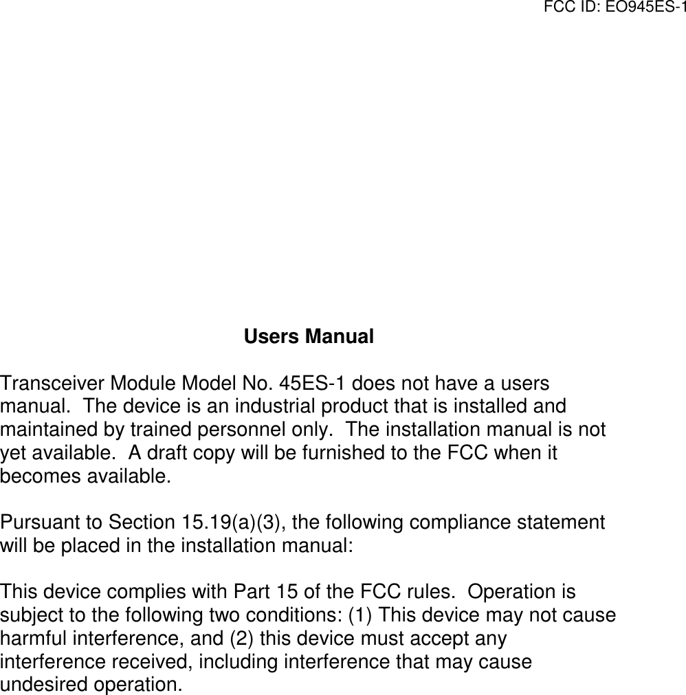 FCC ID: EO945ES-1Users ManualTransceiver Module Model No. 45ES-1 does not have a usersmanual.  The device is an industrial product that is installed andmaintained by trained personnel only.  The installation manual is notyet available.  A draft copy will be furnished to the FCC when itbecomes available.Pursuant to Section 15.19(a)(3), the following compliance statementwill be placed in the installation manual:This device complies with Part 15 of the FCC rules.  Operation issubject to the following two conditions: (1) This device may not causeharmful interference, and (2) this device must accept anyinterference received, including interference that may causeundesired operation.