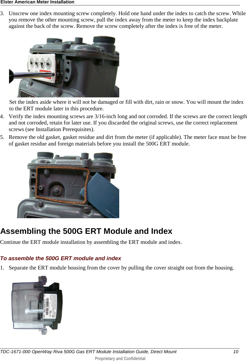 Elster American Meter Installation  3. Unscrew one index mounting screw completely. Hold one hand under the index to catch the screw. While you remove the other mounting screw, pull the index away from the meter to keep the index backplate against the back of the screw. Remove the screw completely after the index is free of the meter.   Set the index aside where it will not be damaged or fill with dirt, rain or snow. You will mount the index to the ERT module later in this procedure.  4. Verify the index mounting screws are 3/16-inch long and not corroded. If the screws are the correct length and not corroded, retain for later use. If you discarded the original screws, use the correct replacement screws (see Installation Prerequisites). 5. Remove the old gasket, gasket residue and dirt from the meter (if applicable). The meter face must be free of gasket residue and foreign materials before you install the 500G ERT module.    Assembling the 500G ERT Module and Index Continue the ERT module installation by assembling the ERT module and index.  To assemble the 500G ERT module and index 1. Separate the ERT module housing from the cover by pulling the cover straight out from the housing.  TDC-1671-000 OpenWay Riva 500G Gas ERT Module Installation Guide, Direct Mount 10  Proprietary and Confidential    