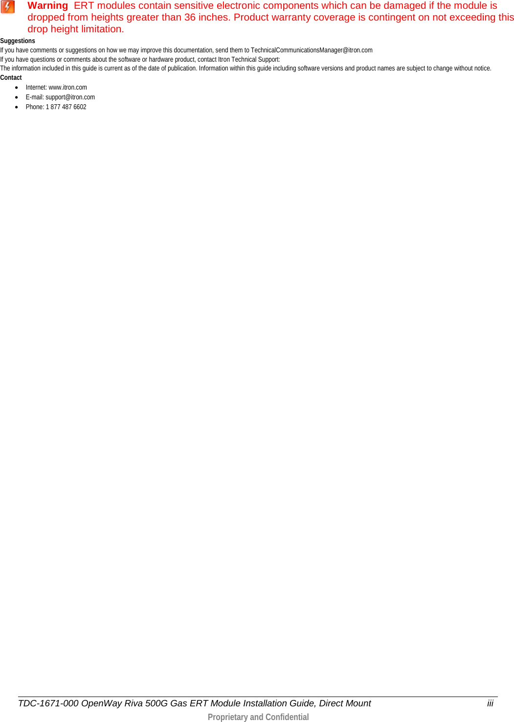   Warning  ERT modules contain sensitive electronic components which can be damaged if the module is dropped from heights greater than 36 inches. Product warranty coverage is contingent on not exceeding this drop height limitation. Suggestions If you have comments or suggestions on how we may improve this documentation, send them to TechnicalCommunicationsManager@itron.com If you have questions or comments about the software or hardware product, contact Itron Technical Support: The information included in this guide is current as of the date of publication. Information within this guide including software versions and product names are subject to change without notice. Contact • Internet: www.itron.com • E-mail: support@itron.com • Phone: 1 877 487 6602   TDC-1671-000 OpenWay Riva 500G Gas ERT Module Installation Guide, Direct Mount iii   Proprietary and Confidential   