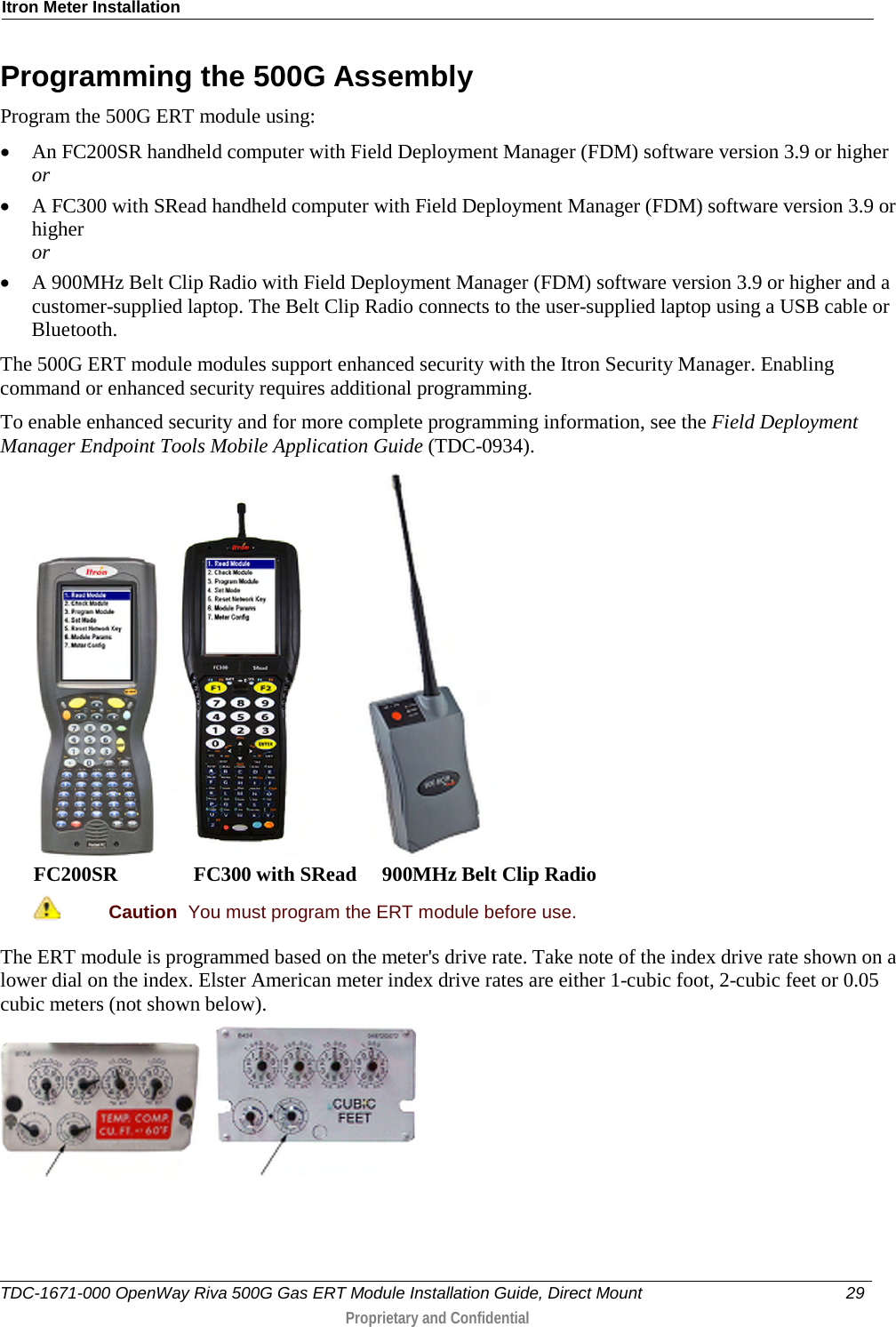 Itron Meter Installation  Programming the 500G Assembly Program the 500G ERT module using: • An FC200SR handheld computer with Field Deployment Manager (FDM) software version 3.9 or higher or • A FC300 with SRead handheld computer with Field Deployment Manager (FDM) software version 3.9 or higher or • A 900MHz Belt Clip Radio with Field Deployment Manager (FDM) software version 3.9 or higher and a customer-supplied laptop. The Belt Clip Radio connects to the user-supplied laptop using a USB cable or Bluetooth. The 500G ERT module modules support enhanced security with the Itron Security Manager. Enabling command or enhanced security requires additional programming.  To enable enhanced security and for more complete programming information, see the Field Deployment Manager Endpoint Tools Mobile Application Guide (TDC-0934).       FC200SR               FC300 with SRead     900MHz Belt Clip Radio  Caution  You must program the ERT module before use.  The ERT module is programmed based on the meter&apos;s drive rate. Take note of the index drive rate shown on a lower dial on the index. Elster American meter index drive rates are either 1-cubic foot, 2-cubic feet or 0.05 cubic meters (not shown below).         TDC-1671-000 OpenWay Riva 500G Gas ERT Module Installation Guide, Direct Mount 29   Proprietary and Confidential  