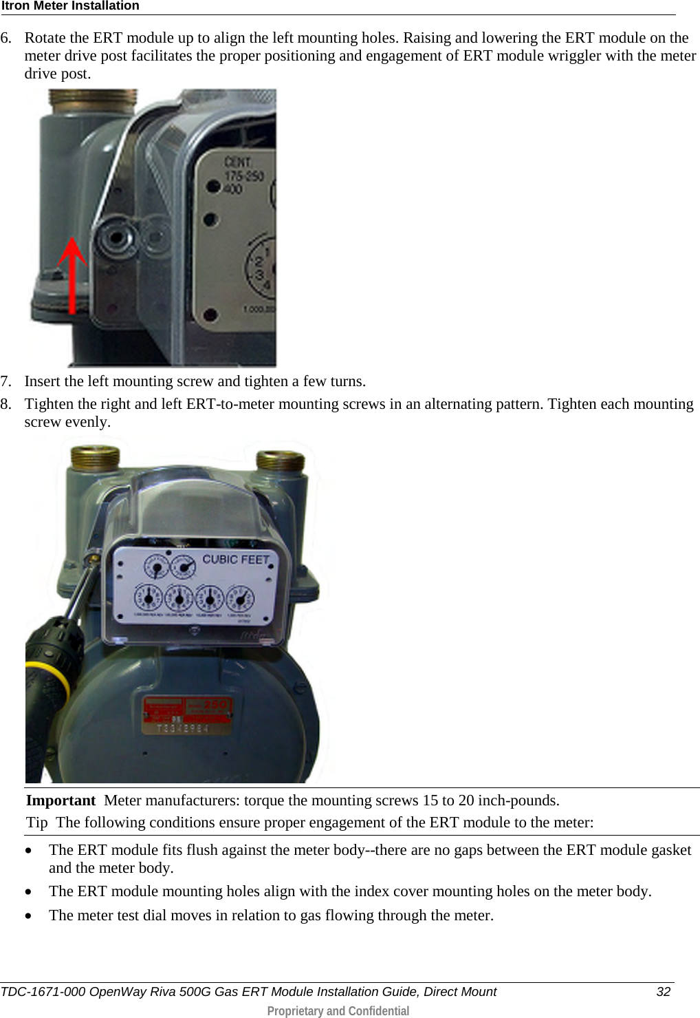 Itron Meter Installation  6. Rotate the ERT module up to align the left mounting holes. Raising and lowering the ERT module on the meter drive post facilitates the proper positioning and engagement of ERT module wriggler with the meter drive post.   7. Insert the left mounting screw and tighten a few turns.  8. Tighten the right and left ERT-to-meter mounting screws in an alternating pattern. Tighten each mounting screw evenly.  Important  Meter manufacturers: torque the mounting screws 15 to 20 inch-pounds. Tip  The following conditions ensure proper engagement of the ERT module to the meter: • The ERT module fits flush against the meter body--there are no gaps between the ERT module gasket and the meter body. • The ERT module mounting holes align with the index cover mounting holes on the meter body. • The meter test dial moves in relation to gas flowing through the meter. TDC-1671-000 OpenWay Riva 500G Gas ERT Module Installation Guide, Direct Mount 32  Proprietary and Confidential    