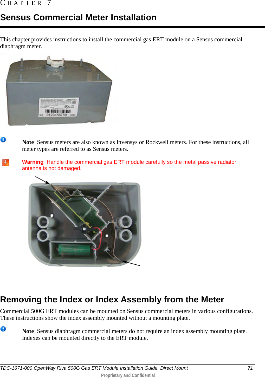  This chapter provides instructions to install the commercial gas ERT module on a Sensus commercial diaphragm meter.   Note  Sensus meters are also known as Invensys or Rockwell meters. For these instructions, all meter types are referred to as Sensus meters.    Warning  Handle the commercial gas ERT module carefully so the metal passive radiator antenna is not damaged.    Removing the Index or Index Assembly from the Meter Commercial 500G ERT modules can be mounted on Sensus commercial meters in various configurations. These instructions show the index assembly mounted without a mounting plate.  Note  Sensus diaphragm commercial meters do not require an index assembly mounting plate. Indexes can be mounted directly to the ERT module.     CHAPTER  7  Sensus Commercial Meter Installation TDC-1671-000 OpenWay Riva 500G Gas ERT Module Installation Guide, Direct Mount 71   Proprietary and Confidential  