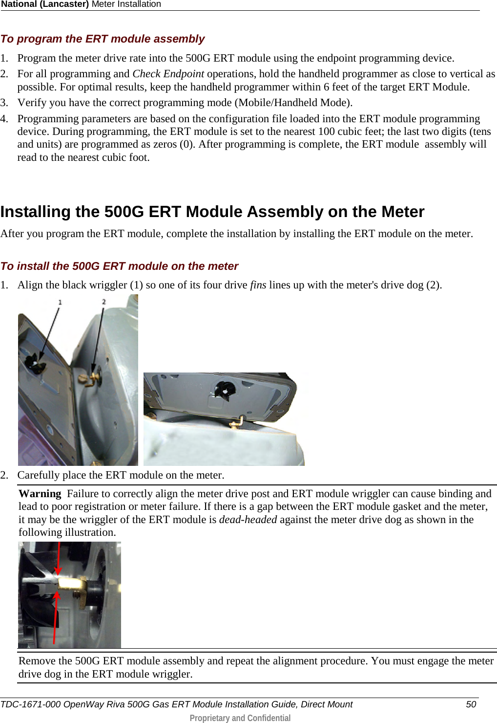 National (Lancaster) Meter Installation  To program the ERT module assembly 1. Program the meter drive rate into the 500G ERT module using the endpoint programming device.  2. For all programming and Check Endpoint operations, hold the handheld programmer as close to vertical as possible. For optimal results, keep the handheld programmer within 6 feet of the target ERT Module.  3. Verify you have the correct programming mode (Mobile/Handheld Mode).  4. Programming parameters are based on the configuration file loaded into the ERT module programming device. During programming, the ERT module is set to the nearest 100 cubic feet; the last two digits (tens and units) are programmed as zeros (0). After programming is complete, the ERT module  assembly will read to the nearest cubic foot.    Installing the 500G ERT Module Assembly on the Meter After you program the ERT module, complete the installation by installing the ERT module on the meter.   To install the 500G ERT module on the meter 1. Align the black wriggler (1) so one of its four drive fins lines up with the meter&apos;s drive dog (2).      2. Carefully place the ERT module on the meter.  Warning  Failure to correctly align the meter drive post and ERT module wriggler can cause binding and lead to poor registration or meter failure. If there is a gap between the ERT module gasket and the meter, it may be the wriggler of the ERT module is dead-headed against the meter drive dog as shown in the following illustration.   Remove the 500G ERT module assembly and repeat the alignment procedure. You must engage the meter drive dog in the ERT module wriggler.  TDC-1671-000 OpenWay Riva 500G Gas ERT Module Installation Guide, Direct Mount 50  Proprietary and Confidential    