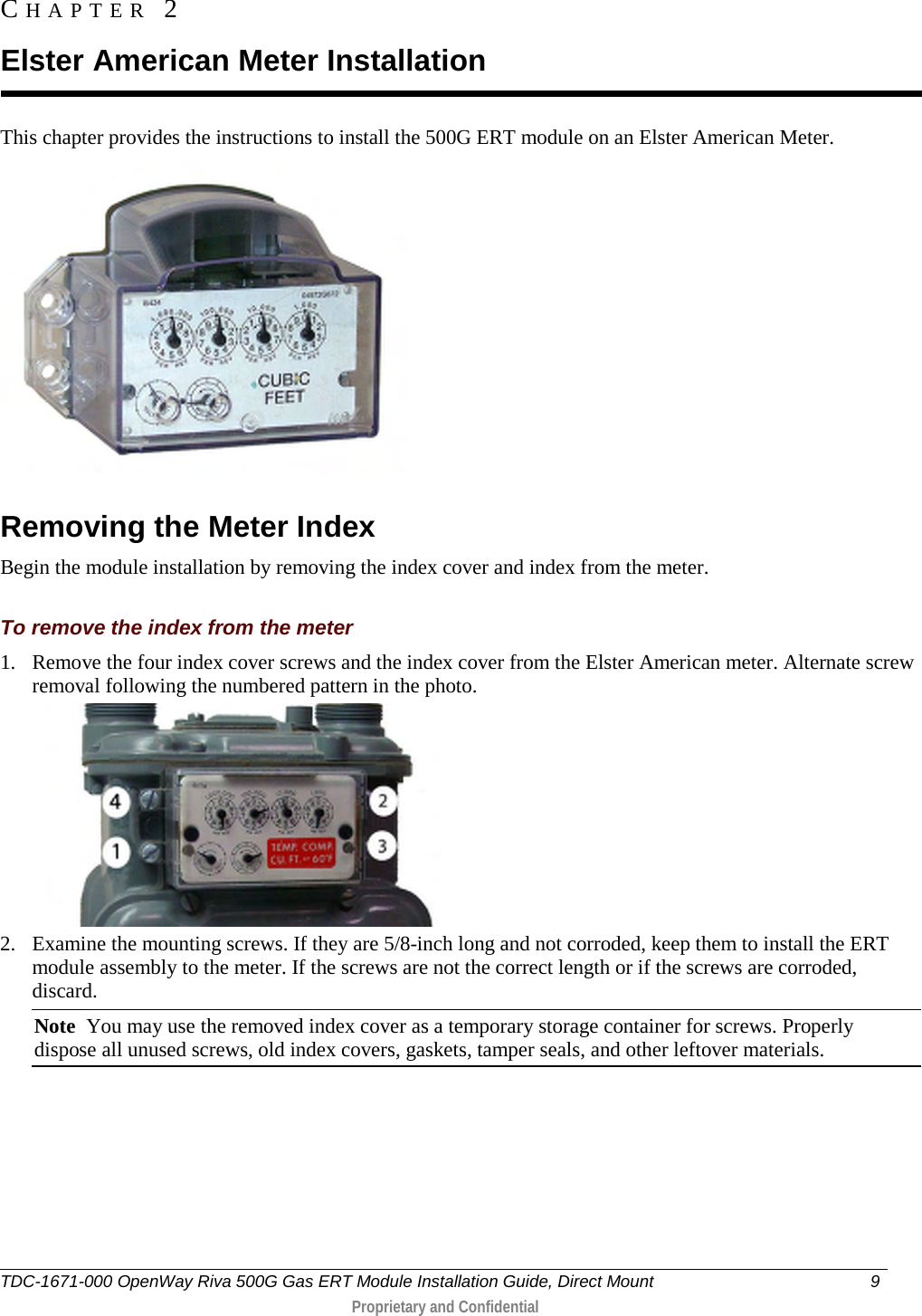  This chapter provides the instructions to install the 500G ERT module on an Elster American Meter.   Removing the Meter Index Begin the module installation by removing the index cover and index from the meter.  To remove the index from the meter 1. Remove the four index cover screws and the index cover from the Elster American meter. Alternate screw removal following the numbered pattern in the photo.   2. Examine the mounting screws. If they are 5/8-inch long and not corroded, keep them to install the ERT module assembly to the meter. If the screws are not the correct length or if the screws are corroded, discard.  Note  You may use the removed index cover as a temporary storage container for screws. Properly dispose all unused screws, old index covers, gaskets, tamper seals, and other leftover materials.  CHAPTER  2  Elster American Meter Installation TDC-1671-000 OpenWay Riva 500G Gas ERT Module Installation Guide, Direct Mount  9   Proprietary and Confidential  
