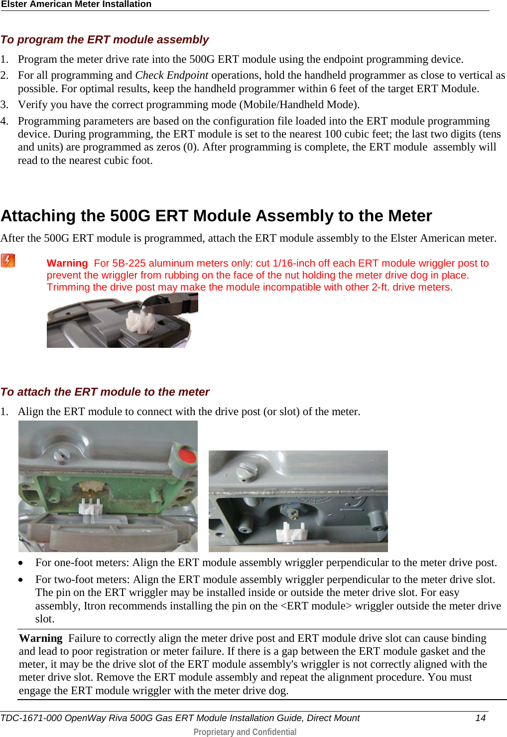 Elster American Meter Installation  To program the ERT module assembly 1. Program the meter drive rate into the 500G ERT module using the endpoint programming device.  2. For all programming and Check Endpoint operations, hold the handheld programmer as close to vertical as possible. For optimal results, keep the handheld programmer within 6 feet of the target ERT Module.  3. Verify you have the correct programming mode (Mobile/Handheld Mode).  4. Programming parameters are based on the configuration file loaded into the ERT module programming device. During programming, the ERT module is set to the nearest 100 cubic feet; the last two digits (tens and units) are programmed as zeros (0). After programming is complete, the ERT module  assembly will read to the nearest cubic foot.    Attaching the 500G ERT Module Assembly to the Meter After the 500G ERT module is programmed, attach the ERT module assembly to the Elster American meter.  Warning  For 5B-225 aluminum meters only: cut 1/16-inch off each ERT module wriggler post to prevent the wriggler from rubbing on the face of the nut holding the meter drive dog in place. Trimming the drive post may make the module incompatible with other 2-ft. drive meters.    To attach the ERT module to the meter 1. Align the ERT module to connect with the drive post (or slot) of the meter.       • For one-foot meters: Align the ERT module assembly wriggler perpendicular to the meter drive post. • For two-foot meters: Align the ERT module assembly wriggler perpendicular to the meter drive slot. The pin on the ERT wriggler may be installed inside or outside the meter drive slot. For easy assembly, Itron recommends installing the pin on the &lt;ERT module&gt; wriggler outside the meter drive slot.  Warning  Failure to correctly align the meter drive post and ERT module drive slot can cause binding and lead to poor registration or meter failure. If there is a gap between the ERT module gasket and the meter, it may be the drive slot of the ERT module assembly&apos;s wriggler is not correctly aligned with the meter drive slot. Remove the ERT module assembly and repeat the alignment procedure. You must engage the ERT module wriggler with the meter drive dog.  TDC-1671-000 OpenWay Riva 500G Gas ERT Module Installation Guide, Direct Mount 14  Proprietary and Confidential    