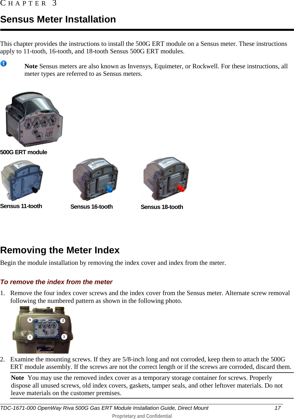  This chapter provides the instructions to install the 500G ERT module on a Sensus meter. These instructions apply to 11-tooth, 16-tooth, and 18-tooth Sensus 500G ERT modules.   Note Sensus meters are also known as Invensys, Equimeter, or Rockwell. For these instructions, all meter types are referred to as Sensus meters.      500G ERT module  Sensus 11-tooth  Sensus 16-tooth  Sensus 18-tooth                      Removing the Meter Index Begin the module installation by removing the index cover and index from the meter.  To remove the index from the meter 1. Remove the four index cover screws and the index cover from the Sensus meter. Alternate screw removal following the numbered pattern as shown in the following photo.  2. Examine the mounting screws. If they are 5/8-inch long and not corroded, keep them to attach the 500G ERT module assembly. If the screws are not the correct length or if the screws are corroded, discard them.  Note  You may use the removed index cover as a temporary storage container for screws. Properly dispose all unused screws, old index covers, gaskets, tamper seals, and other leftover materials. Do not leave materials on the customer premises.  CHAPTER  3  Sensus Meter Installation TDC-1671-000 OpenWay Riva 500G Gas ERT Module Installation Guide, Direct Mount 17   Proprietary and Confidential  