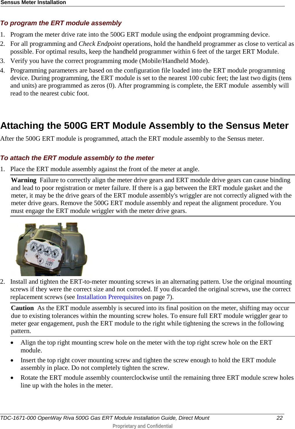 Sensus Meter Installation  To program the ERT module assembly 1. Program the meter drive rate into the 500G ERT module using the endpoint programming device.  2. For all programming and Check Endpoint operations, hold the handheld programmer as close to vertical as possible. For optimal results, keep the handheld programmer within 6 feet of the target ERT Module.  3. Verify you have the correct programming mode (Mobile/Handheld Mode).  4. Programming parameters are based on the configuration file loaded into the ERT module programming device. During programming, the ERT module is set to the nearest 100 cubic feet; the last two digits (tens and units) are programmed as zeros (0). After programming is complete, the ERT module  assembly will read to the nearest cubic foot.    Attaching the 500G ERT Module Assembly to the Sensus Meter After the 500G ERT module is programmed, attach the ERT module assembly to the Sensus meter.  To attach the ERT module assembly to the meter 1. Place the ERT module assembly against the front of the meter at angle.  Warning  Failure to correctly align the meter drive gears and ERT module drive gears can cause binding and lead to poor registration or meter failure. If there is a gap between the ERT module gasket and the meter, it may be the drive gears of the ERT module assembly&apos;s wriggler are not correctly aligned with the meter drive gears. Remove the 500G ERT module assembly and repeat the alignment procedure. You must engage the ERT module wriggler with the meter drive gears.   2. Install and tighten the ERT-to-meter mounting screws in an alternating pattern. Use the original mounting screws if they were the correct size and not corroded. If you discarded the original screws, use the correct replacement screws (see Installation Prerequisites on page 7). Caution  As the ERT module assembly is secured into its final position on the meter, shifting may occur due to existing tolerances within the mounting screw holes. To ensure full ERT module wriggler gear to meter gear engagement, push the ERT module to the right while tightening the screws in the following pattern. • Align the top right mounting screw hole on the meter with the top right screw hole on the ERT module.  • Insert the top right cover mounting screw and tighten the screw enough to hold the ERT module assembly in place. Do not completely tighten the screw.  • Rotate the ERT module assembly counterclockwise until the remaining three ERT module screw holes line up with the holes in the meter.   TDC-1671-000 OpenWay Riva 500G Gas ERT Module Installation Guide, Direct Mount 22  Proprietary and Confidential    