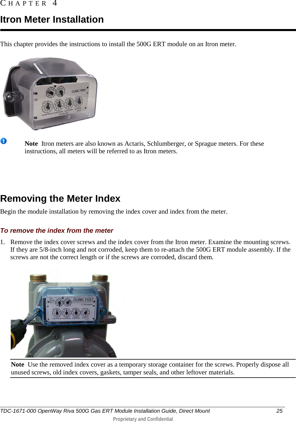  This chapter provides the instructions to install the 500G ERT module on an Itron meter.   Note  Itron meters are also known as Actaris, Schlumberger, or Sprague meters. For these instructions, all meters will be referred to as Itron meters.    Removing the Meter Index Begin the module installation by removing the index cover and index from the meter.  To remove the index from the meter 1. Remove the index cover screws and the index cover from the Itron meter. Examine the mounting screws. If they are 5/8-inch long and not corroded, keep them to re-attach the 500G ERT module assembly. If the screws are not the correct length or if the screws are corroded, discard them.   Note  Use the removed index cover as a temporary storage container for the screws. Properly dispose all unused screws, old index covers, gaskets, tamper seals, and other leftover materials.  CHAPTER  4  Itron Meter Installation TDC-1671-000 OpenWay Riva 500G Gas ERT Module Installation Guide, Direct Mount 25   Proprietary and Confidential  