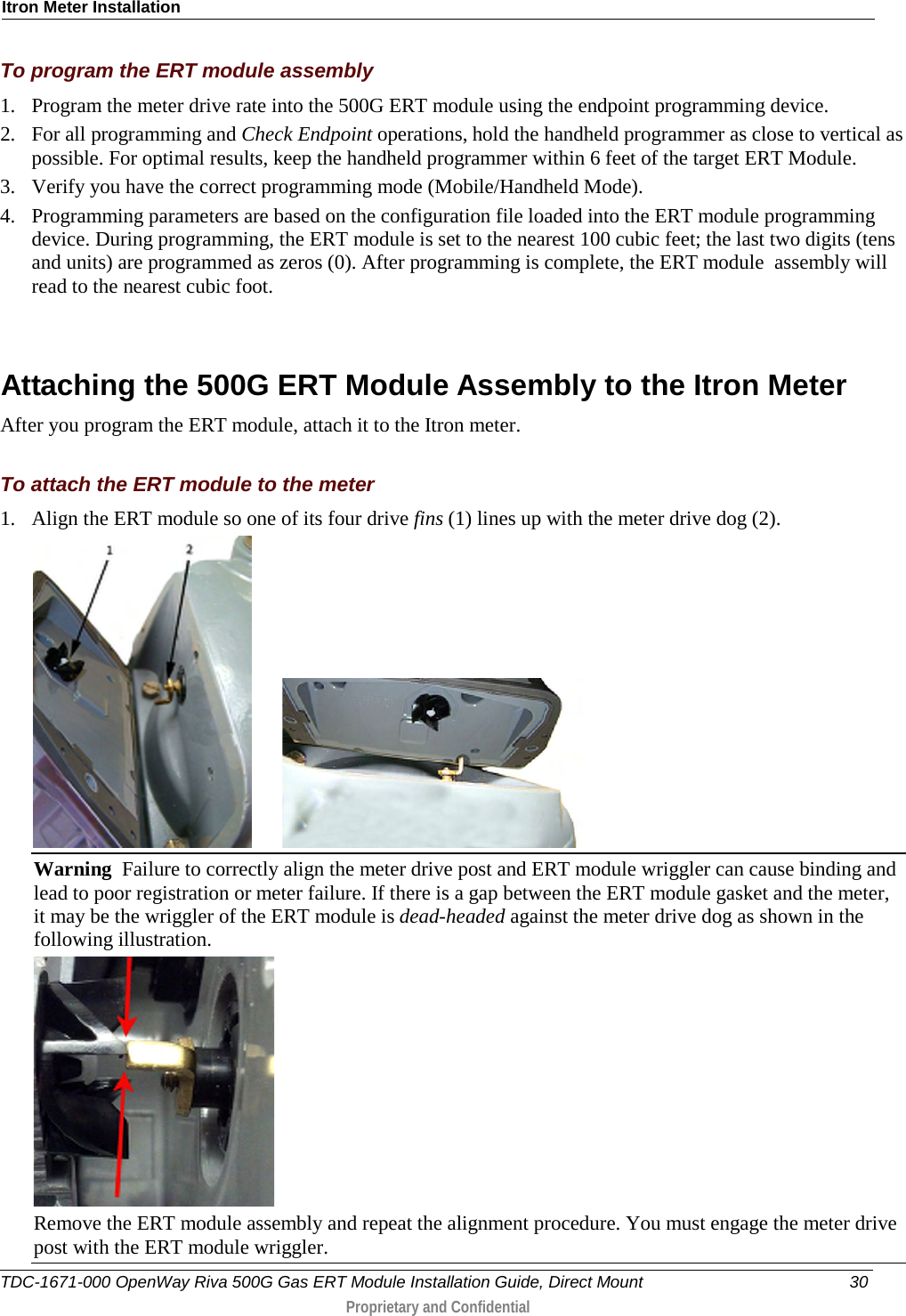 Itron Meter Installation  To program the ERT module assembly 1. Program the meter drive rate into the 500G ERT module using the endpoint programming device.  2. For all programming and Check Endpoint operations, hold the handheld programmer as close to vertical as possible. For optimal results, keep the handheld programmer within 6 feet of the target ERT Module.  3. Verify you have the correct programming mode (Mobile/Handheld Mode).  4. Programming parameters are based on the configuration file loaded into the ERT module programming device. During programming, the ERT module is set to the nearest 100 cubic feet; the last two digits (tens and units) are programmed as zeros (0). After programming is complete, the ERT module  assembly will read to the nearest cubic foot.    Attaching the 500G ERT Module Assembly to the Itron Meter After you program the ERT module, attach it to the Itron meter.   To attach the ERT module to the meter 1. Align the ERT module so one of its four drive fins (1) lines up with the meter drive dog (2).          Warning  Failure to correctly align the meter drive post and ERT module wriggler can cause binding and lead to poor registration or meter failure. If there is a gap between the ERT module gasket and the meter, it may be the wriggler of the ERT module is dead-headed against the meter drive dog as shown in the following illustration.   Remove the ERT module assembly and repeat the alignment procedure. You must engage the meter drive post with the ERT module wriggler.  TDC-1671-000 OpenWay Riva 500G Gas ERT Module Installation Guide, Direct Mount 30  Proprietary and Confidential    