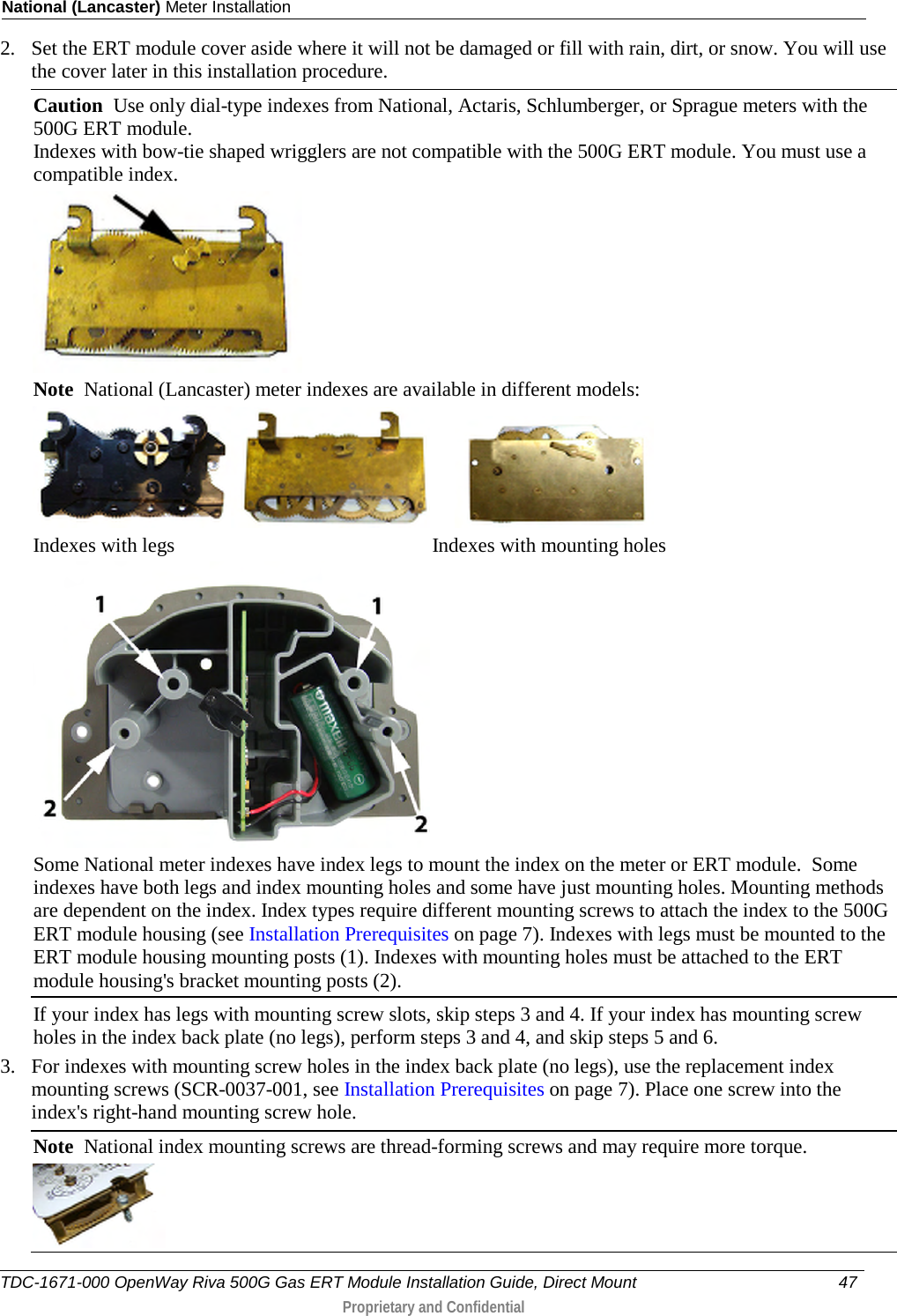 National (Lancaster) Meter Installation  2. Set the ERT module cover aside where it will not be damaged or fill with rain, dirt, or snow. You will use the cover later in this installation procedure. Caution  Use only dial-type indexes from National, Actaris, Schlumberger, or Sprague meters with the 500G ERT module. Indexes with bow-tie shaped wrigglers are not compatible with the 500G ERT module. You must use a compatible index.  Note  National (Lancaster) meter indexes are available in different models:        Indexes with legs                                                   Indexes with mounting holes  Some National meter indexes have index legs to mount the index on the meter or ERT module.  Some indexes have both legs and index mounting holes and some have just mounting holes. Mounting methods are dependent on the index. Index types require different mounting screws to attach the index to the 500G ERT module housing (see Installation Prerequisites on page 7). Indexes with legs must be mounted to the ERT module housing mounting posts (1). Indexes with mounting holes must be attached to the ERT module housing&apos;s bracket mounting posts (2). If your index has legs with mounting screw slots, skip steps 3 and 4. If your index has mounting screw holes in the index back plate (no legs), perform steps 3 and 4, and skip steps 5 and 6. 3. For indexes with mounting screw holes in the index back plate (no legs), use the replacement index mounting screws (SCR-0037-001, see Installation Prerequisites on page 7). Place one screw into the index&apos;s right-hand mounting screw hole.  Note  National index mounting screws are thread-forming screws and may require more torque.  TDC-1671-000 OpenWay Riva 500G Gas ERT Module Installation Guide, Direct Mount 47   Proprietary and Confidential  