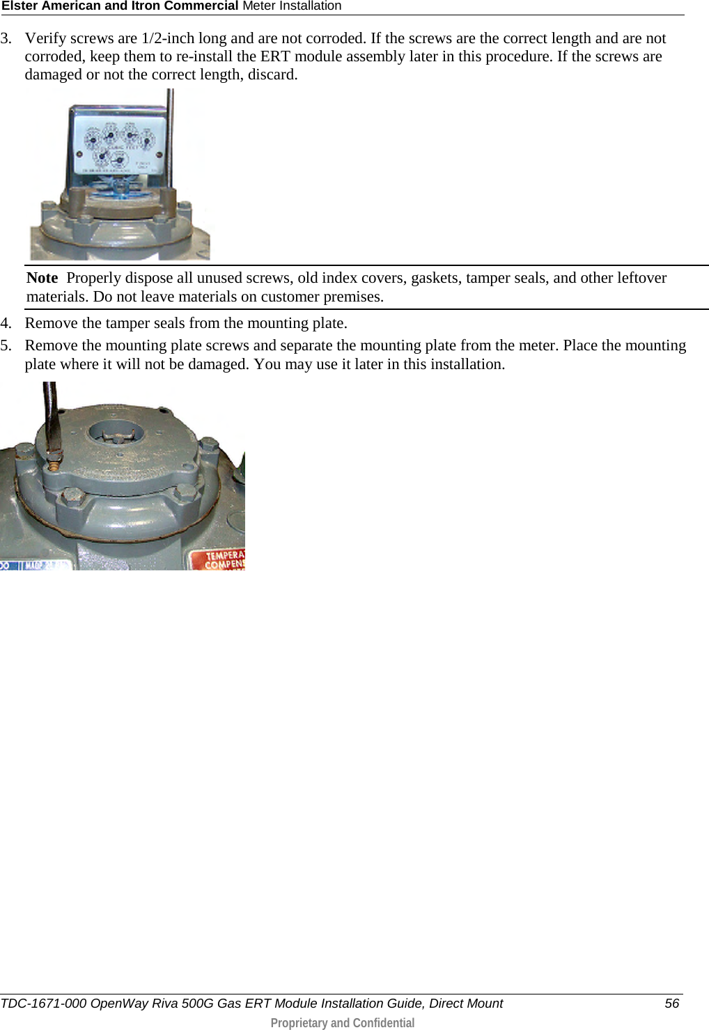 Elster American and Itron Commercial Meter Installation  3. Verify screws are 1/2-inch long and are not corroded. If the screws are the correct length and are not corroded, keep them to re-install the ERT module assembly later in this procedure. If the screws are damaged or not the correct length, discard.   Note  Properly dispose all unused screws, old index covers, gaskets, tamper seals, and other leftover materials. Do not leave materials on customer premises. 4. Remove the tamper seals from the mounting plate.  5. Remove the mounting plate screws and separate the mounting plate from the meter. Place the mounting plate where it will not be damaged. You may use it later in this installation.    TDC-1671-000 OpenWay Riva 500G Gas ERT Module Installation Guide, Direct Mount 56  Proprietary and Confidential    