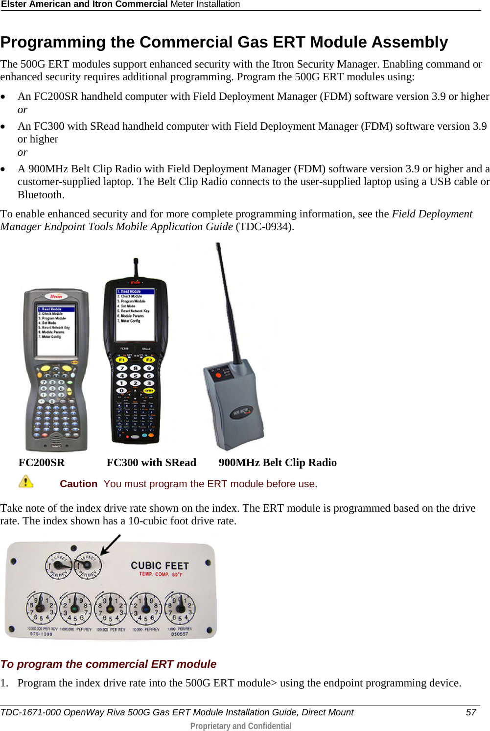 Elster American and Itron Commercial Meter Installation  Programming the Commercial Gas ERT Module Assembly The 500G ERT modules support enhanced security with the Itron Security Manager. Enabling command or enhanced security requires additional programming. Program the 500G ERT modules using: • An FC200SR handheld computer with Field Deployment Manager (FDM) software version 3.9 or higher or • An FC300 with SRead handheld computer with Field Deployment Manager (FDM) software version 3.9 or higher or • A 900MHz Belt Clip Radio with Field Deployment Manager (FDM) software version 3.9 or higher and a customer-supplied laptop. The Belt Clip Radio connects to the user-supplied laptop using a USB cable or Bluetooth. To enable enhanced security and for more complete programming information, see the Field Deployment Manager Endpoint Tools Mobile Application Guide (TDC-0934).      FC200SR               FC300 with SRead        900MHz Belt Clip Radio  Caution  You must program the ERT module before use.  Take note of the index drive rate shown on the index. The ERT module is programmed based on the drive rate. The index shown has a 10-cubic foot drive rate.  To program the commercial ERT module 1. Program the index drive rate into the 500G ERT module&gt; using the endpoint programming device.  TDC-1671-000 OpenWay Riva 500G Gas ERT Module Installation Guide, Direct Mount 57   Proprietary and Confidential  