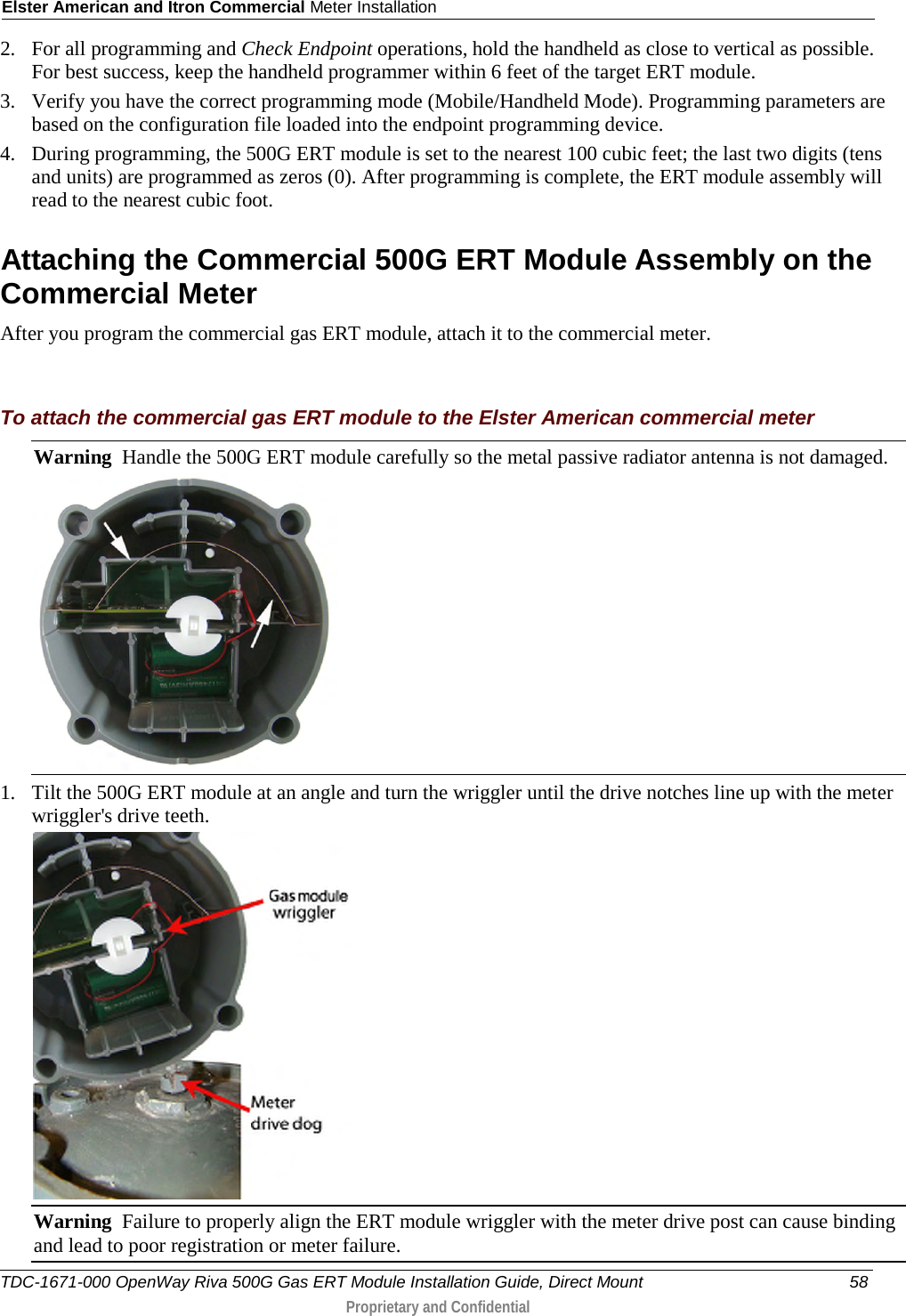 Elster American and Itron Commercial Meter Installation  2. For all programming and Check Endpoint operations, hold the handheld as close to vertical as possible. For best success, keep the handheld programmer within 6 feet of the target ERT module.  3. Verify you have the correct programming mode (Mobile/Handheld Mode). Programming parameters are based on the configuration file loaded into the endpoint programming device.  4. During programming, the 500G ERT module is set to the nearest 100 cubic feet; the last two digits (tens and units) are programmed as zeros (0). After programming is complete, the ERT module assembly will read to the nearest cubic foot.   Attaching the Commercial 500G ERT Module Assembly on the Commercial Meter After you program the commercial gas ERT module, attach it to the commercial meter.   To attach the commercial gas ERT module to the Elster American commercial meter Warning  Handle the 500G ERT module carefully so the metal passive radiator antenna is not damaged.  1. Tilt the 500G ERT module at an angle and turn the wriggler until the drive notches line up with the meter wriggler&apos;s drive teeth.  Warning  Failure to properly align the ERT module wriggler with the meter drive post can cause binding and lead to poor registration or meter failure.   TDC-1671-000 OpenWay Riva 500G Gas ERT Module Installation Guide, Direct Mount 58  Proprietary and Confidential    