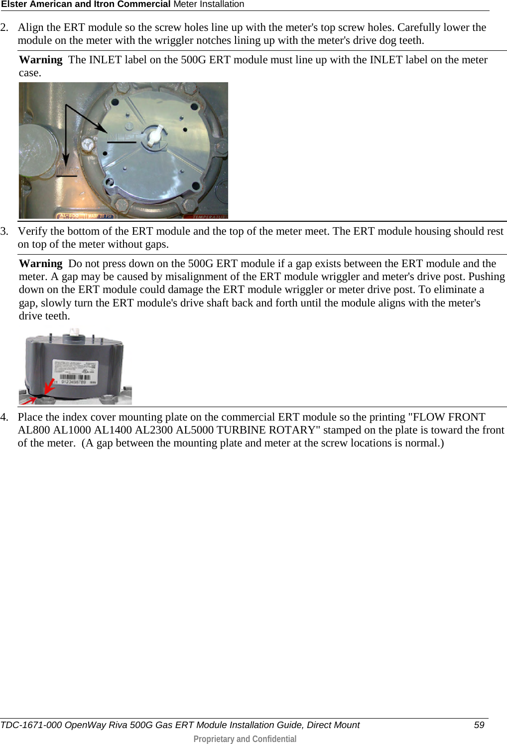 Elster American and Itron Commercial Meter Installation  2. Align the ERT module so the screw holes line up with the meter&apos;s top screw holes. Carefully lower the module on the meter with the wriggler notches lining up with the meter&apos;s drive dog teeth. Warning  The INLET label on the 500G ERT module must line up with the INLET label on the meter case.  3. Verify the bottom of the ERT module and the top of the meter meet. The ERT module housing should rest on top of the meter without gaps. Warning  Do not press down on the 500G ERT module if a gap exists between the ERT module and the meter. A gap may be caused by misalignment of the ERT module wriggler and meter&apos;s drive post. Pushing down on the ERT module could damage the ERT module wriggler or meter drive post. To eliminate a gap, slowly turn the ERT module&apos;s drive shaft back and forth until the module aligns with the meter&apos;s drive teeth.   4. Place the index cover mounting plate on the commercial ERT module so the printing &quot;FLOW FRONT AL800 AL1000 AL1400 AL2300 AL5000 TURBINE ROTARY&quot; stamped on the plate is toward the front of the meter.  (A gap between the mounting plate and meter at the screw locations is normal.)  TDC-1671-000 OpenWay Riva 500G Gas ERT Module Installation Guide, Direct Mount 59   Proprietary and Confidential  