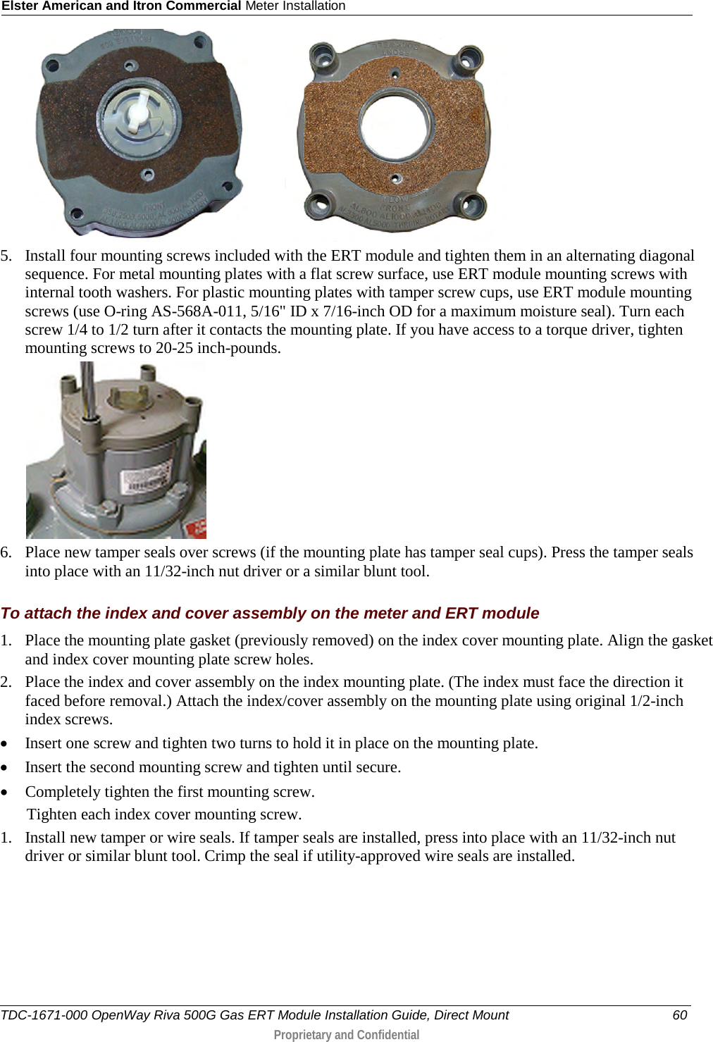 Elster American and Itron Commercial Meter Installation             5. Install four mounting screws included with the ERT module and tighten them in an alternating diagonal sequence. For metal mounting plates with a flat screw surface, use ERT module mounting screws with internal tooth washers. For plastic mounting plates with tamper screw cups, use ERT module mounting screws (use O-ring AS-568A-011, 5/16&quot; ID x 7/16-inch OD for a maximum moisture seal). Turn each screw 1/4 to 1/2 turn after it contacts the mounting plate. If you have access to a torque driver, tighten mounting screws to 20-25 inch-pounds.  6. Place new tamper seals over screws (if the mounting plate has tamper seal cups). Press the tamper seals into place with an 11/32-inch nut driver or a similar blunt tool.   To attach the index and cover assembly on the meter and ERT module 1. Place the mounting plate gasket (previously removed) on the index cover mounting plate. Align the gasket and index cover mounting plate screw holes. 2. Place the index and cover assembly on the index mounting plate. (The index must face the direction it faced before removal.) Attach the index/cover assembly on the mounting plate using original 1/2-inch index screws.  • Insert one screw and tighten two turns to hold it in place on the mounting plate.  • Insert the second mounting screw and tighten until secure.  • Completely tighten the first mounting screw.  Tighten each index cover mounting screw. 1. Install new tamper or wire seals. If tamper seals are installed, press into place with an 11/32-inch nut driver or similar blunt tool. Crimp the seal if utility-approved wire seals are installed. TDC-1671-000 OpenWay Riva 500G Gas ERT Module Installation Guide, Direct Mount 60  Proprietary and Confidential    