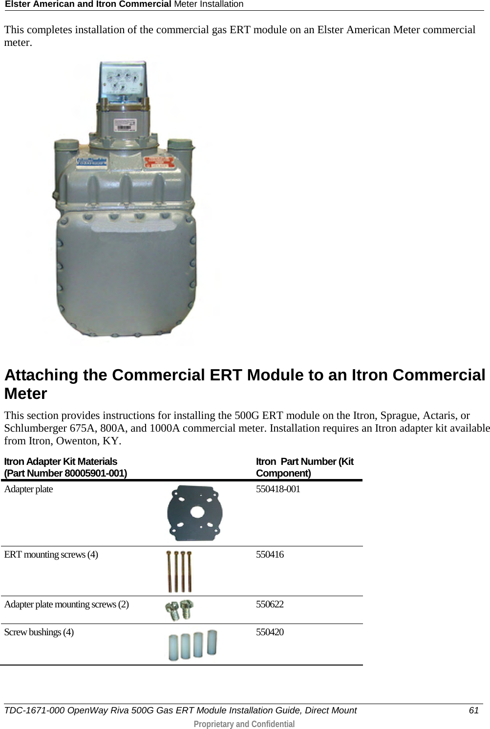 Elster American and Itron Commercial Meter Installation  This completes installation of the commercial gas ERT module on an Elster American Meter commercial meter.   Attaching the Commercial ERT Module to an Itron Commercial Meter This section provides instructions for installing the 500G ERT module on the Itron, Sprague, Actaris, or Schlumberger 675A, 800A, and 1000A commercial meter. Installation requires an Itron adapter kit available from Itron, Owenton, KY.  Itron Adapter Kit Materials  (Part Number 80005901-001) Itron  Part Number (Kit Component) Adapter plate  550418-001 ERT mounting screws (4)  550416 Adapter plate mounting screws (2)  550622 Screw bushings (4)  550420 TDC-1671-000 OpenWay Riva 500G Gas ERT Module Installation Guide, Direct Mount 61   Proprietary and Confidential  