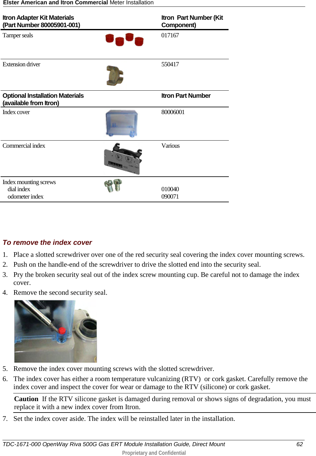 Elster American and Itron Commercial Meter Installation  Itron Adapter Kit Materials  (Part Number 80005901-001) Itron  Part Number (Kit Component) Tamper seals  017167 Extension driver  550417 Optional Installation Materials (available from Itron)  Itron Part Number Index cover    80006001    Commercial index  Various Index mounting screws     dial index       odometer index   010040 090071    To remove the index cover 1. Place a slotted screwdriver over one of the red security seal covering the index cover mounting screws.  2. Push on the handle-end of the screwdriver to drive the slotted end into the security seal.  3. Pry the broken security seal out of the index screw mounting cup. Be careful not to damage the index cover. 4. Remove the second security seal.  5. Remove the index cover mounting screws with the slotted screwdriver.  6. The index cover has either a room temperature vulcanizing (RTV)  or cork gasket. Carefully remove the index cover and inspect the cover for wear or damage to the RTV (silicone) or cork gasket.  Caution  If the RTV silicone gasket is damaged during removal or shows signs of degradation, you must replace it with a new index cover from Itron. 7. Set the index cover aside. The index will be reinstalled later in the installation.  TDC-1671-000 OpenWay Riva 500G Gas ERT Module Installation Guide, Direct Mount 62  Proprietary and Confidential    