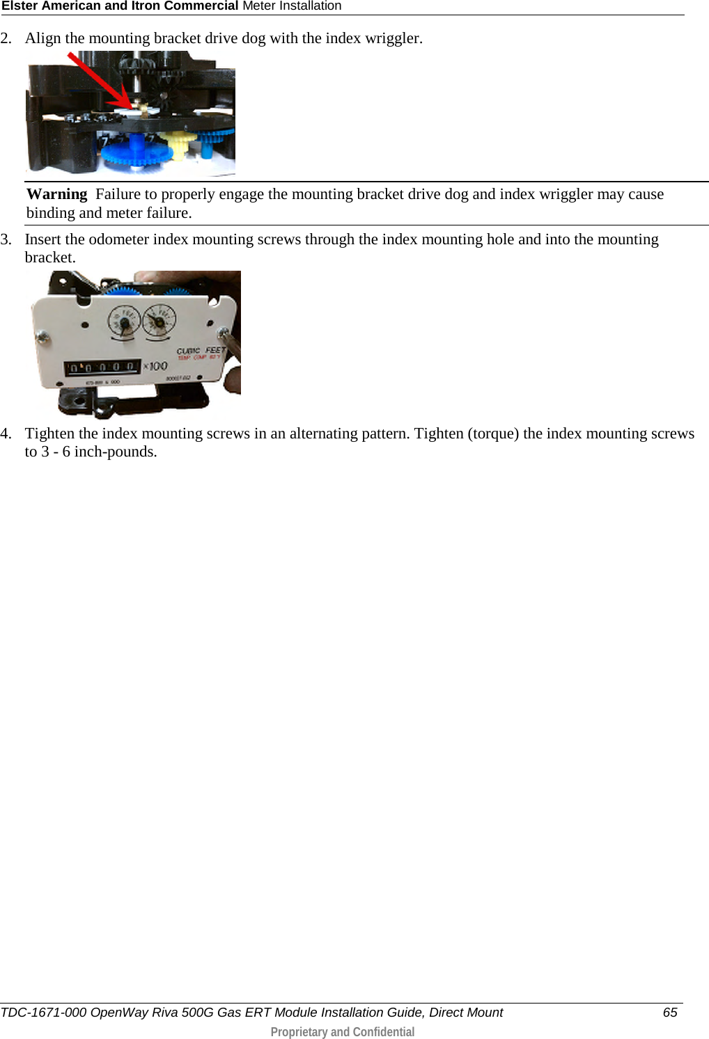 Elster American and Itron Commercial Meter Installation  2. Align the mounting bracket drive dog with the index wriggler.   Warning  Failure to properly engage the mounting bracket drive dog and index wriggler may cause binding and meter failure. 3. Insert the odometer index mounting screws through the index mounting hole and into the mounting bracket.  4. Tighten the index mounting screws in an alternating pattern. Tighten (torque) the index mounting screws to 3 - 6 inch-pounds.  TDC-1671-000 OpenWay Riva 500G Gas ERT Module Installation Guide, Direct Mount 65   Proprietary and Confidential  