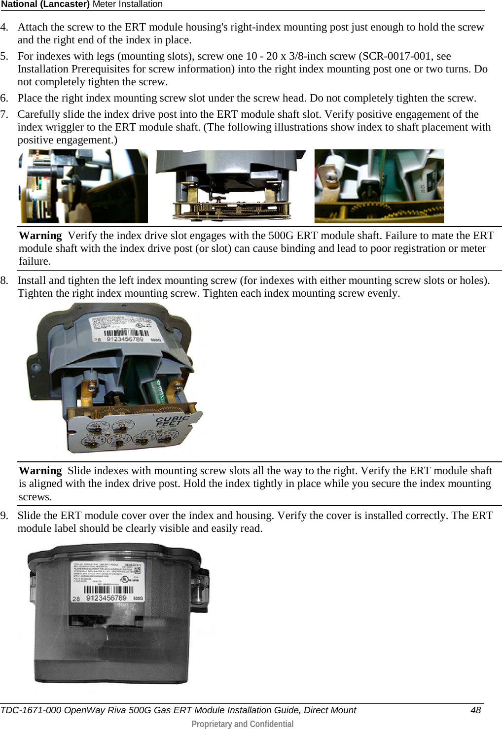 National (Lancaster) Meter Installation  4. Attach the screw to the ERT module housing&apos;s right-index mounting post just enough to hold the screw and the right end of the index in place.  5. For indexes with legs (mounting slots), screw one 10 - 20 x 3/8-inch screw (SCR-0017-001, see Installation Prerequisites for screw information) into the right index mounting post one or two turns. Do not completely tighten the screw.  6. Place the right index mounting screw slot under the screw head. Do not completely tighten the screw.  7. Carefully slide the index drive post into the ERT module shaft slot. Verify positive engagement of the index wriggler to the ERT module shaft. (The following illustrations show index to shaft placement with positive engagement.)   Warning  Verify the index drive slot engages with the 500G ERT module shaft. Failure to mate the ERT module shaft with the index drive post (or slot) can cause binding and lead to poor registration or meter failure. 8. Install and tighten the left index mounting screw (for indexes with either mounting screw slots or holes). Tighten the right index mounting screw. Tighten each index mounting screw evenly.   Warning  Slide indexes with mounting screw slots all the way to the right. Verify the ERT module shaft is aligned with the index drive post. Hold the index tightly in place while you secure the index mounting screws. 9. Slide the ERT module cover over the index and housing. Verify the cover is installed correctly. The ERT module label should be clearly visible and easily read.   TDC-1671-000 OpenWay Riva 500G Gas ERT Module Installation Guide, Direct Mount 48  Proprietary and Confidential    