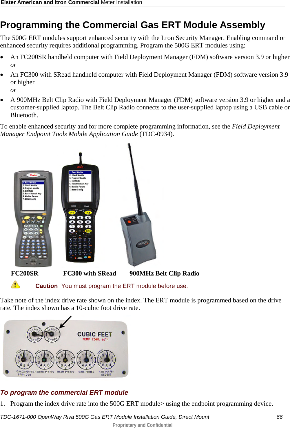 Elster American and Itron Commercial Meter Installation  Programming the Commercial Gas ERT Module Assembly The 500G ERT modules support enhanced security with the Itron Security Manager. Enabling command or enhanced security requires additional programming. Program the 500G ERT modules using: • An FC200SR handheld computer with Field Deployment Manager (FDM) software version 3.9 or higher or • An FC300 with SRead handheld computer with Field Deployment Manager (FDM) software version 3.9 or higher or • A 900MHz Belt Clip Radio with Field Deployment Manager (FDM) software version 3.9 or higher and a customer-supplied laptop. The Belt Clip Radio connects to the user-supplied laptop using a USB cable or Bluetooth. To enable enhanced security and for more complete programming information, see the Field Deployment Manager Endpoint Tools Mobile Application Guide (TDC-0934).      FC200SR               FC300 with SRead        900MHz Belt Clip Radio  Caution  You must program the ERT module before use.  Take note of the index drive rate shown on the index. The ERT module is programmed based on the drive rate. The index shown has a 10-cubic foot drive rate.  To program the commercial ERT module 1. Program the index drive rate into the 500G ERT module&gt; using the endpoint programming device.  TDC-1671-000 OpenWay Riva 500G Gas ERT Module Installation Guide, Direct Mount 66  Proprietary and Confidential    