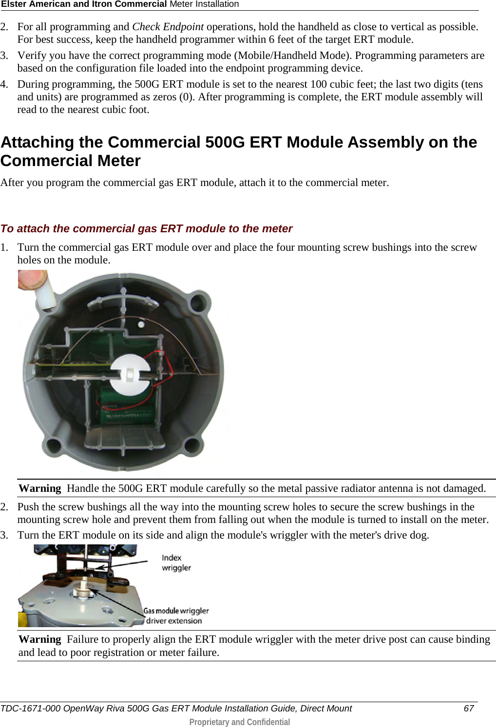 Elster American and Itron Commercial Meter Installation  2. For all programming and Check Endpoint operations, hold the handheld as close to vertical as possible. For best success, keep the handheld programmer within 6 feet of the target ERT module.  3. Verify you have the correct programming mode (Mobile/Handheld Mode). Programming parameters are based on the configuration file loaded into the endpoint programming device.  4. During programming, the 500G ERT module is set to the nearest 100 cubic feet; the last two digits (tens and units) are programmed as zeros (0). After programming is complete, the ERT module assembly will read to the nearest cubic foot.   Attaching the Commercial 500G ERT Module Assembly on the Commercial Meter After you program the commercial gas ERT module, attach it to the commercial meter.   To attach the commercial gas ERT module to the meter 1. Turn the commercial gas ERT module over and place the four mounting screw bushings into the screw holes on the module.   Warning  Handle the 500G ERT module carefully so the metal passive radiator antenna is not damaged. 2. Push the screw bushings all the way into the mounting screw holes to secure the screw bushings in the mounting screw hole and prevent them from falling out when the module is turned to install on the meter.  3. Turn the ERT module on its side and align the module&apos;s wriggler with the meter&apos;s drive dog.  Warning  Failure to properly align the ERT module wriggler with the meter drive post can cause binding and lead to poor registration or meter failure.   TDC-1671-000 OpenWay Riva 500G Gas ERT Module Installation Guide, Direct Mount 67   Proprietary and Confidential  