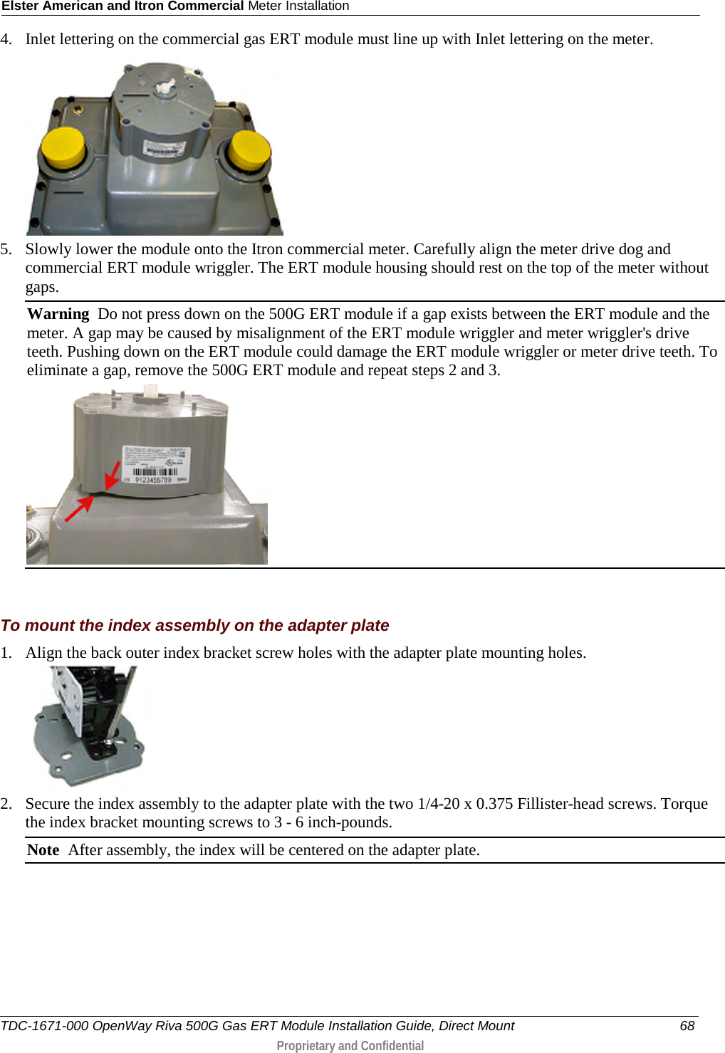 Elster American and Itron Commercial Meter Installation  4. Inlet lettering on the commercial gas ERT module must line up with Inlet lettering on the meter.   5. Slowly lower the module onto the Itron commercial meter. Carefully align the meter drive dog and commercial ERT module wriggler. The ERT module housing should rest on the top of the meter without gaps.  Warning  Do not press down on the 500G ERT module if a gap exists between the ERT module and the meter. A gap may be caused by misalignment of the ERT module wriggler and meter wriggler&apos;s drive teeth. Pushing down on the ERT module could damage the ERT module wriggler or meter drive teeth. To eliminate a gap, remove the 500G ERT module and repeat steps 2 and 3.    To mount the index assembly on the adapter plate 1. Align the back outer index bracket screw holes with the adapter plate mounting holes.   2. Secure the index assembly to the adapter plate with the two 1/4-20 x 0.375 Fillister-head screws. Torque the index bracket mounting screws to 3 - 6 inch-pounds. Note  After assembly, the index will be centered on the adapter plate.   TDC-1671-000 OpenWay Riva 500G Gas ERT Module Installation Guide, Direct Mount 68  Proprietary and Confidential    