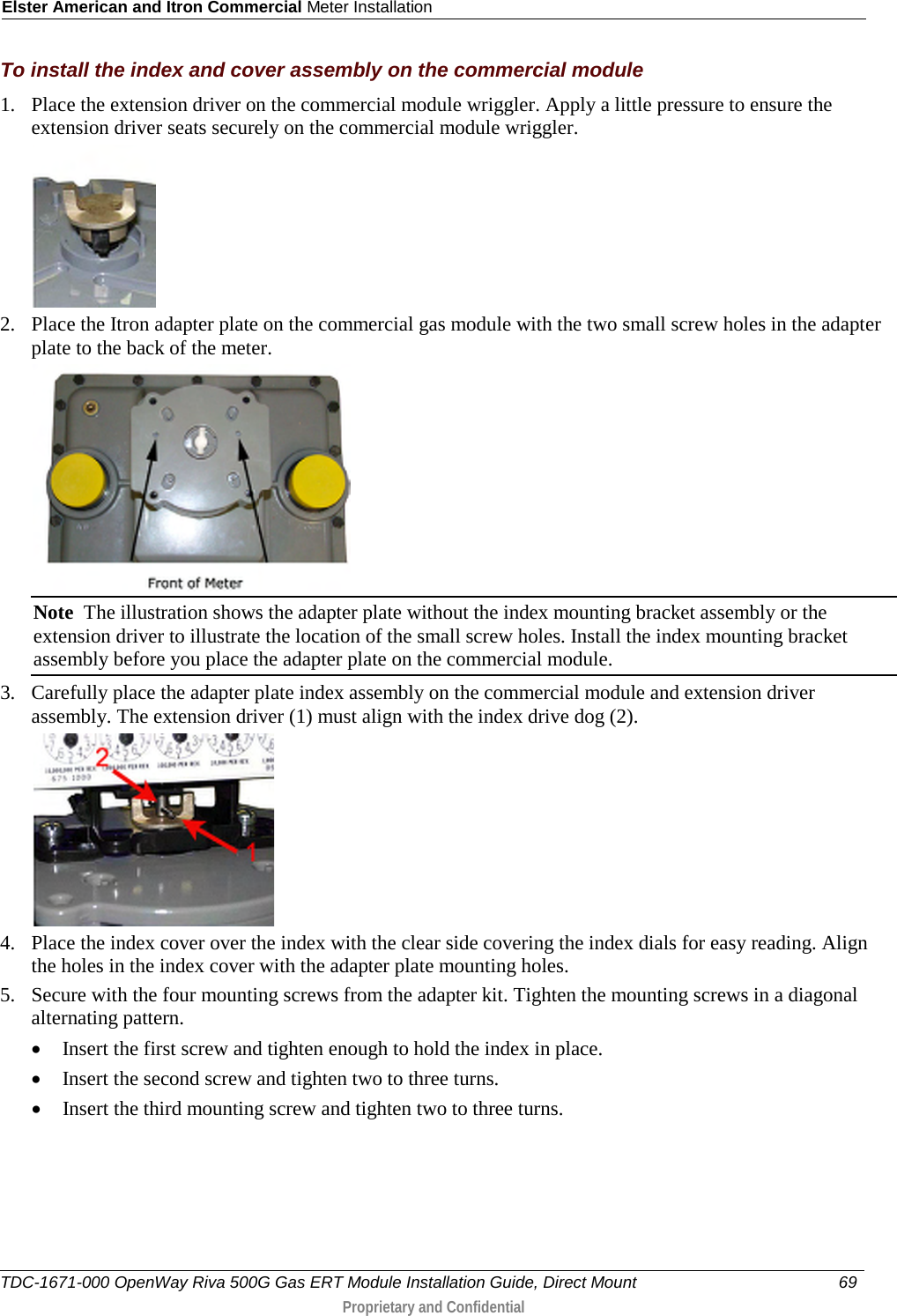 Elster American and Itron Commercial Meter Installation  To install the index and cover assembly on the commercial module 1. Place the extension driver on the commercial module wriggler. Apply a little pressure to ensure the extension driver seats securely on the commercial module wriggler.   2. Place the Itron adapter plate on the commercial gas module with the two small screw holes in the adapter plate to the back of the meter.  Note  The illustration shows the adapter plate without the index mounting bracket assembly or the extension driver to illustrate the location of the small screw holes. Install the index mounting bracket assembly before you place the adapter plate on the commercial module. 3. Carefully place the adapter plate index assembly on the commercial module and extension driver assembly. The extension driver (1) must align with the index drive dog (2).  4. Place the index cover over the index with the clear side covering the index dials for easy reading. Align the holes in the index cover with the adapter plate mounting holes.  5. Secure with the four mounting screws from the adapter kit. Tighten the mounting screws in a diagonal alternating pattern.  • Insert the first screw and tighten enough to hold the index in place.  • Insert the second screw and tighten two to three turns.  • Insert the third mounting screw and tighten two to three turns.  TDC-1671-000 OpenWay Riva 500G Gas ERT Module Installation Guide, Direct Mount 69   Proprietary and Confidential  