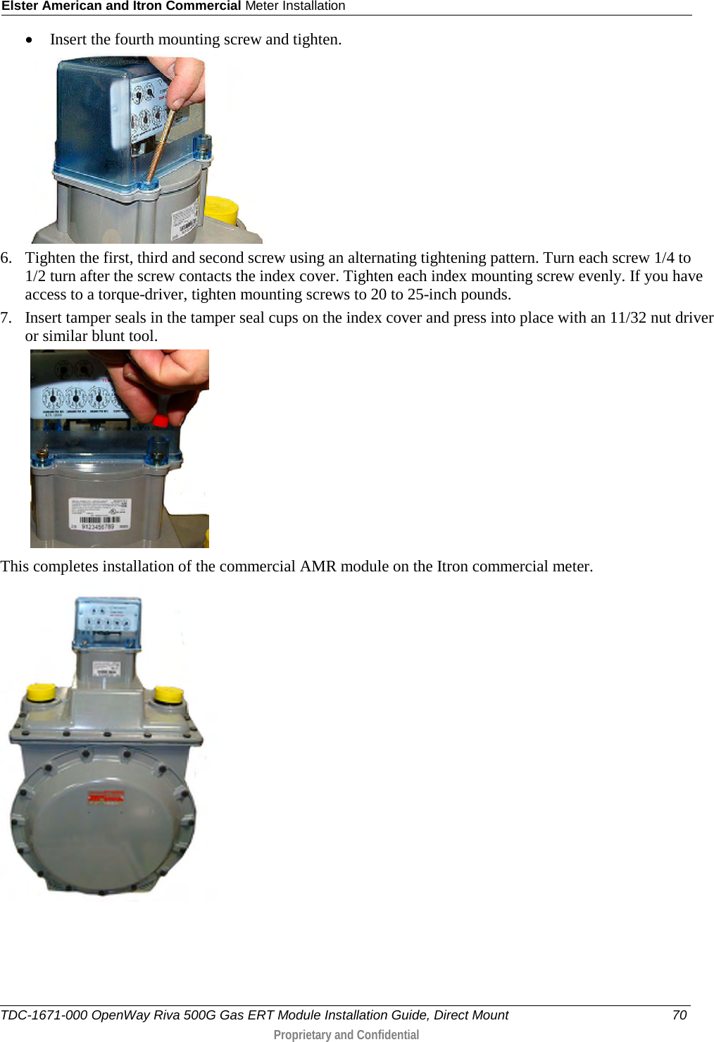 Elster American and Itron Commercial Meter Installation  • Insert the fourth mounting screw and tighten.   6. Tighten the first, third and second screw using an alternating tightening pattern. Turn each screw 1/4 to 1/2 turn after the screw contacts the index cover. Tighten each index mounting screw evenly. If you have access to a torque-driver, tighten mounting screws to 20 to 25-inch pounds. 7. Insert tamper seals in the tamper seal cups on the index cover and press into place with an 11/32 nut driver or similar blunt tool.    This completes installation of the commercial AMR module on the Itron commercial meter.    TDC-1671-000 OpenWay Riva 500G Gas ERT Module Installation Guide, Direct Mount 70  Proprietary and Confidential    