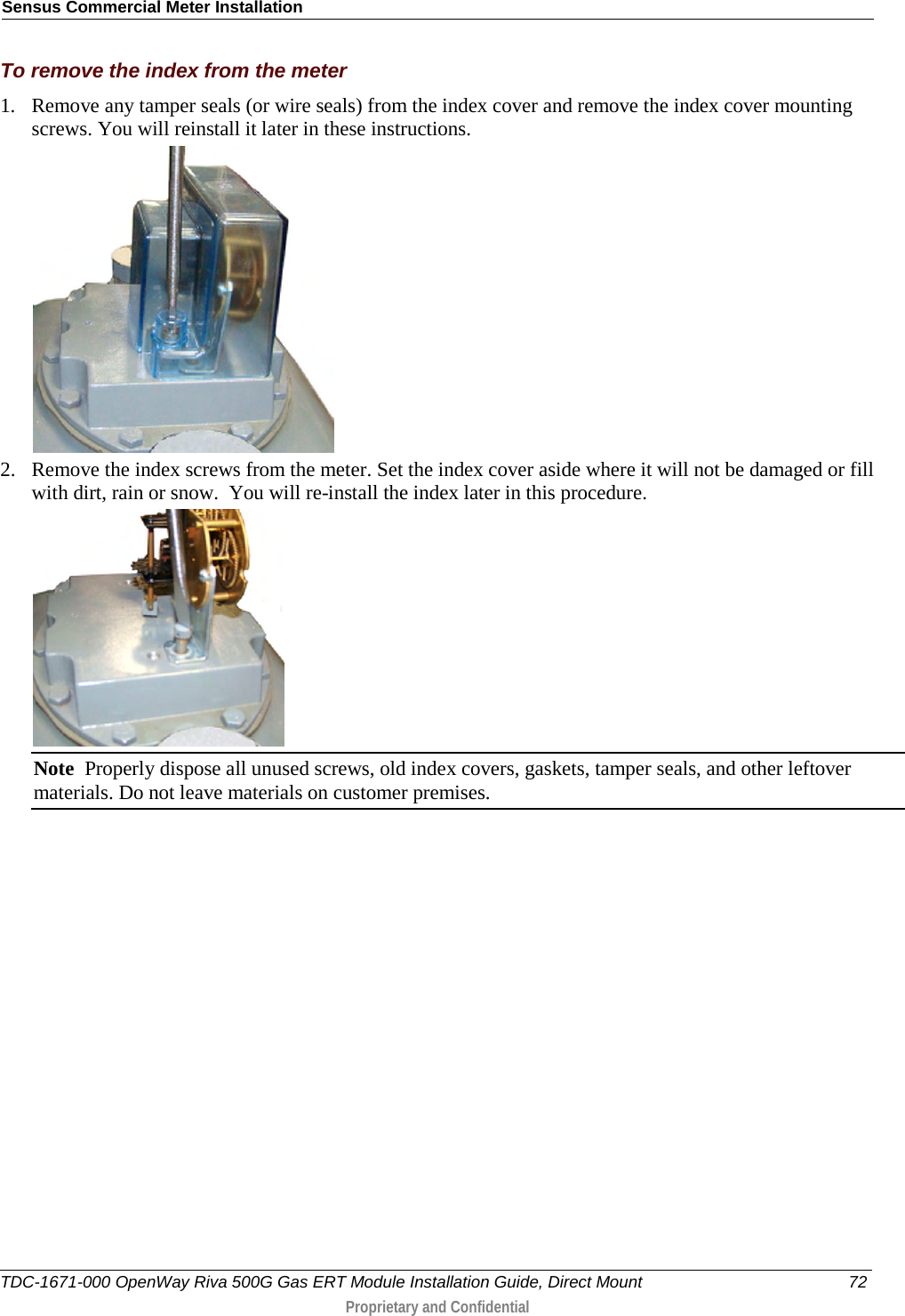 Sensus Commercial Meter Installation  To remove the index from the meter 1. Remove any tamper seals (or wire seals) from the index cover and remove the index cover mounting screws. You will reinstall it later in these instructions.  2. Remove the index screws from the meter. Set the index cover aside where it will not be damaged or fill with dirt, rain or snow.  You will re-install the index later in this procedure.  Note  Properly dispose all unused screws, old index covers, gaskets, tamper seals, and other leftover materials. Do not leave materials on customer premises.   TDC-1671-000 OpenWay Riva 500G Gas ERT Module Installation Guide, Direct Mount 72  Proprietary and Confidential    