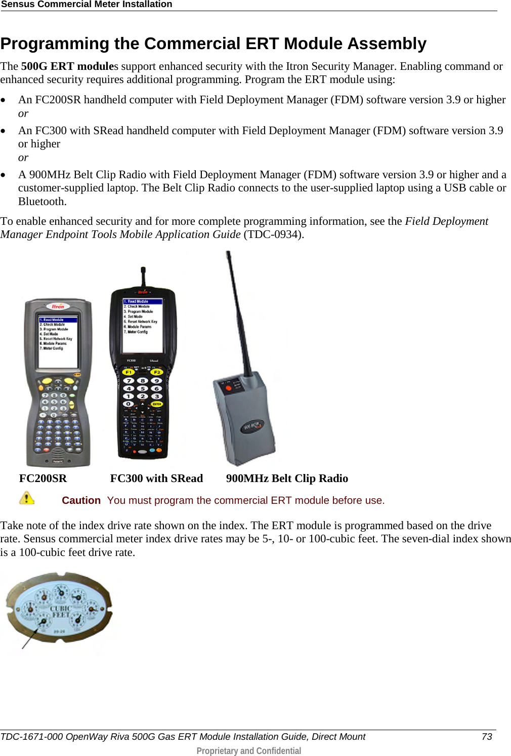 Sensus Commercial Meter Installation  Programming the Commercial ERT Module Assembly The 500G ERT modules support enhanced security with the Itron Security Manager. Enabling command or enhanced security requires additional programming. Program the ERT module using: • An FC200SR handheld computer with Field Deployment Manager (FDM) software version 3.9 or higher or • An FC300 with SRead handheld computer with Field Deployment Manager (FDM) software version 3.9 or higher or • A 900MHz Belt Clip Radio with Field Deployment Manager (FDM) software version 3.9 or higher and a customer-supplied laptop. The Belt Clip Radio connects to the user-supplied laptop using a USB cable or Bluetooth. To enable enhanced security and for more complete programming information, see the Field Deployment Manager Endpoint Tools Mobile Application Guide (TDC-0934).       FC200SR               FC300 with SRead        900MHz Belt Clip Radio  Caution  You must program the commercial ERT module before use.   Take note of the index drive rate shown on the index. The ERT module is programmed based on the drive rate. Sensus commercial meter index drive rates may be 5-, 10- or 100-cubic feet. The seven-dial index shown is a 100-cubic feet drive rate.  TDC-1671-000 OpenWay Riva 500G Gas ERT Module Installation Guide, Direct Mount 73   Proprietary and Confidential  