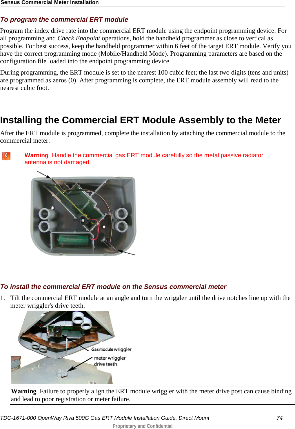 Sensus Commercial Meter Installation  To program the commercial ERT module Program the index drive rate into the commercial ERT module using the endpoint programming device. For all programming and Check Endpoint operations, hold the handheld programmer as close to vertical as possible. For best success, keep the handheld programmer within 6 feet of the target ERT module. Verify you have the correct programming mode (Mobile/Handheld Mode). Programming parameters are based on the configuration file loaded into the endpoint programming device.  During programming, the ERT module is set to the nearest 100 cubic feet; the last two digits (tens and units) are programmed as zeros (0). After programming is complete, the ERT module assembly will read to the nearest cubic foot.   Installing the Commercial ERT Module Assembly to the Meter After the ERT module is programmed, complete the installation by attaching the commercial module to the commercial meter.   Warning  Handle the commercial gas ERT module carefully so the metal passive radiator antenna is not damaged.    To install the commercial ERT module on the Sensus commercial meter 1. Tilt the commercial ERT module at an angle and turn the wriggler until the drive notches line up with the meter wriggler&apos;s drive teeth.  Warning  Failure to properly align the ERT module wriggler with the meter drive post can cause binding and lead to poor registration or meter failure.   TDC-1671-000 OpenWay Riva 500G Gas ERT Module Installation Guide, Direct Mount 74  Proprietary and Confidential    