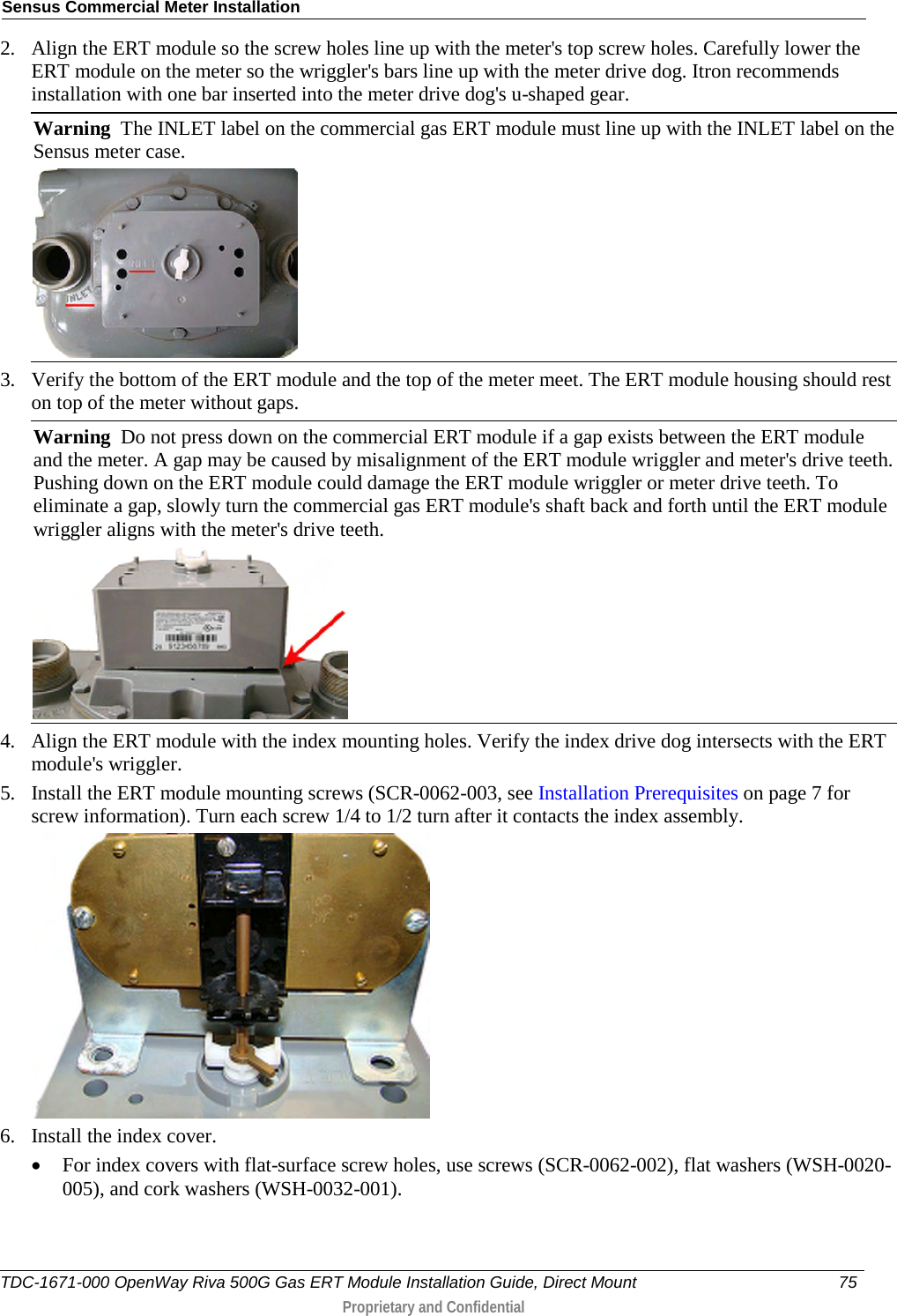 Sensus Commercial Meter Installation  2. Align the ERT module so the screw holes line up with the meter&apos;s top screw holes. Carefully lower the ERT module on the meter so the wriggler&apos;s bars line up with the meter drive dog. Itron recommends installation with one bar inserted into the meter drive dog&apos;s u-shaped gear. Warning  The INLET label on the commercial gas ERT module must line up with the INLET label on the Sensus meter case.   3. Verify the bottom of the ERT module and the top of the meter meet. The ERT module housing should rest on top of the meter without gaps. Warning  Do not press down on the commercial ERT module if a gap exists between the ERT module and the meter. A gap may be caused by misalignment of the ERT module wriggler and meter&apos;s drive teeth. Pushing down on the ERT module could damage the ERT module wriggler or meter drive teeth. To eliminate a gap, slowly turn the commercial gas ERT module&apos;s shaft back and forth until the ERT module wriggler aligns with the meter&apos;s drive teeth.   4. Align the ERT module with the index mounting holes. Verify the index drive dog intersects with the ERT module&apos;s wriggler. 5. Install the ERT module mounting screws (SCR-0062-003, see Installation Prerequisites on page 7 for screw information). Turn each screw 1/4 to 1/2 turn after it contacts the index assembly.   6. Install the index cover.  • For index covers with flat-surface screw holes, use screws (SCR-0062-002), flat washers (WSH-0020-005), and cork washers (WSH-0032-001).  TDC-1671-000 OpenWay Riva 500G Gas ERT Module Installation Guide, Direct Mount 75   Proprietary and Confidential  