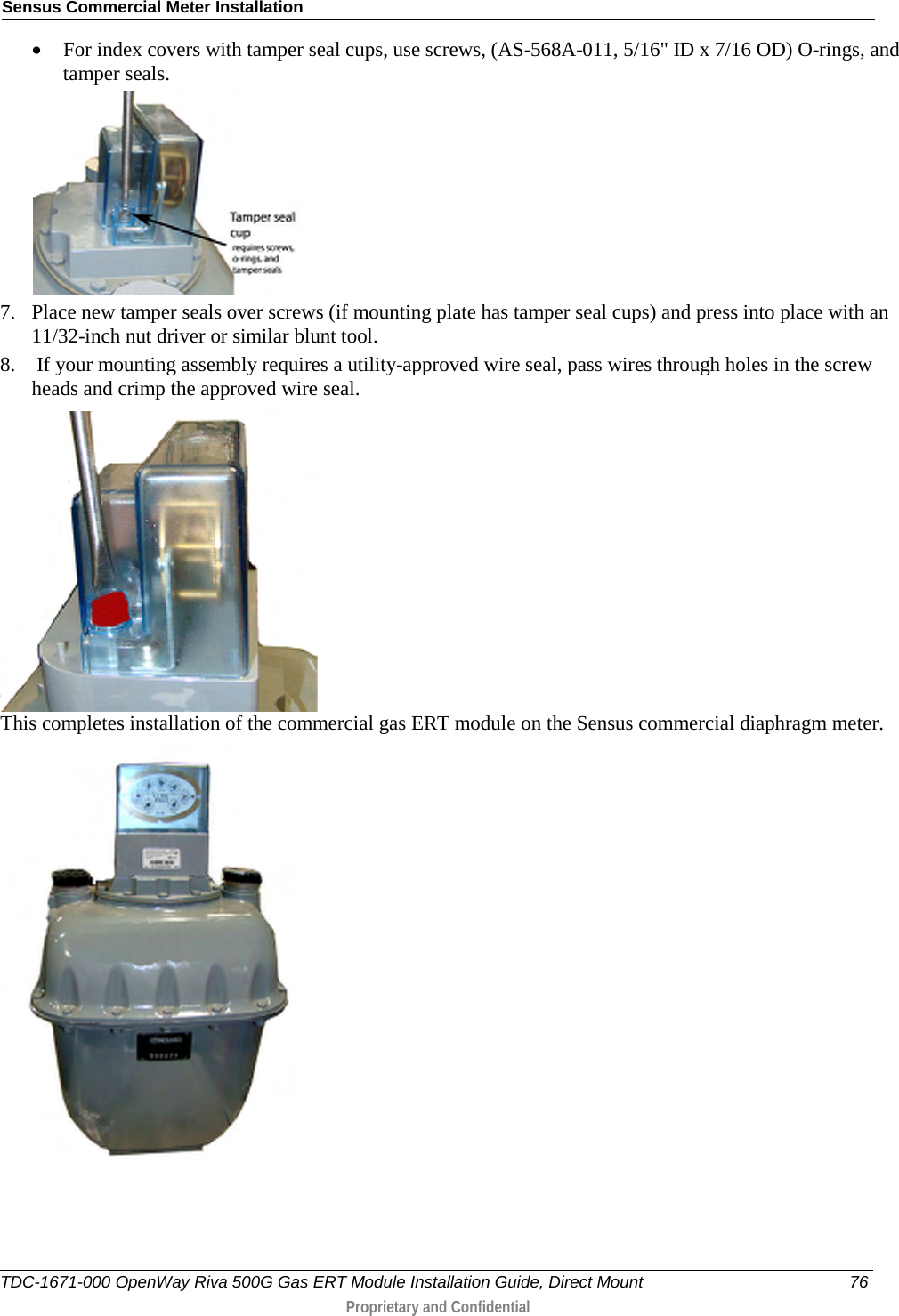 Sensus Commercial Meter Installation  • For index covers with tamper seal cups, use screws, (AS-568A-011, 5/16&quot; ID x 7/16 OD) O-rings, and tamper seals.   7. Place new tamper seals over screws (if mounting plate has tamper seal cups) and press into place with an 11/32-inch nut driver or similar blunt tool. 8.  If your mounting assembly requires a utility-approved wire seal, pass wires through holes in the screw heads and crimp the approved wire seal.  This completes installation of the commercial gas ERT module on the Sensus commercial diaphragm meter.   TDC-1671-000 OpenWay Riva 500G Gas ERT Module Installation Guide, Direct Mount 76  Proprietary and Confidential    