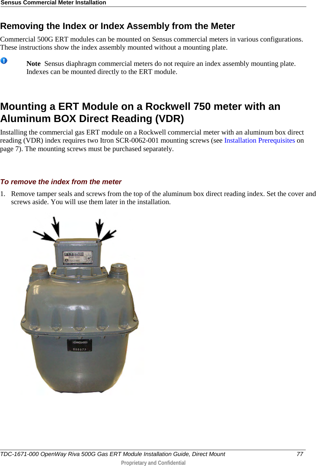 Sensus Commercial Meter Installation  Removing the Index or Index Assembly from the Meter Commercial 500G ERT modules can be mounted on Sensus commercial meters in various configurations. These instructions show the index assembly mounted without a mounting plate.  Note  Sensus diaphragm commercial meters do not require an index assembly mounting plate. Indexes can be mounted directly to the ERT module.     Mounting a ERT Module on a Rockwell 750 meter with an Aluminum BOX Direct Reading (VDR) Installing the commercial gas ERT module on a Rockwell commercial meter with an aluminum box direct reading (VDR) index requires two Itron SCR-0062-001 mounting screws (see Installation Prerequisites on page 7). The mounting screws must be purchased separately.    To remove the index from the meter 1. Remove tamper seals and screws from the top of the aluminum box direct reading index. Set the cover and screws aside. You will use them later in the installation.  TDC-1671-000 OpenWay Riva 500G Gas ERT Module Installation Guide, Direct Mount 77   Proprietary and Confidential  