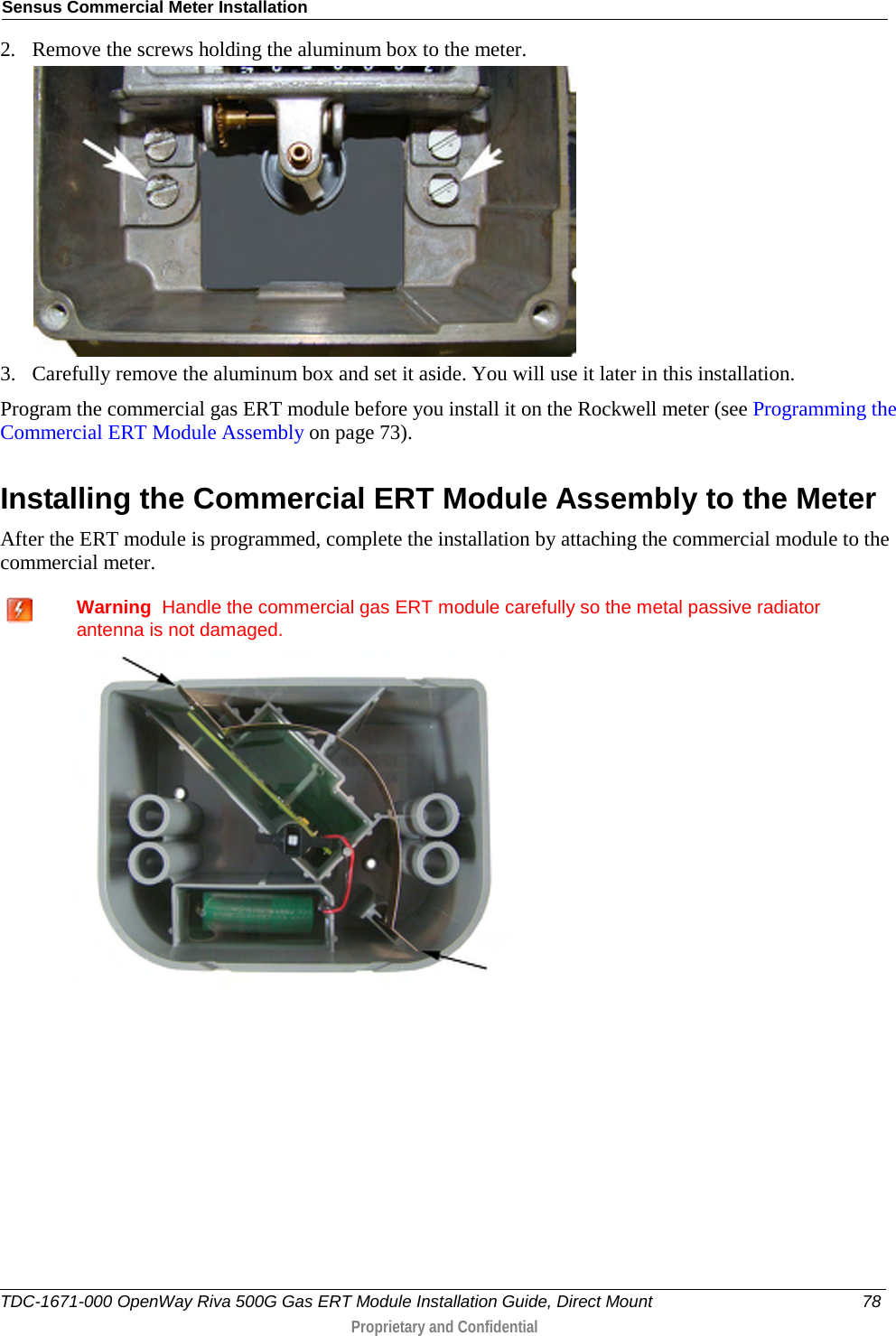 Sensus Commercial Meter Installation  2. Remove the screws holding the aluminum box to the meter.  3. Carefully remove the aluminum box and set it aside. You will use it later in this installation. Program the commercial gas ERT module before you install it on the Rockwell meter (see Programming the Commercial ERT Module Assembly on page 73).  Installing the Commercial ERT Module Assembly to the Meter After the ERT module is programmed, complete the installation by attaching the commercial module to the commercial meter.   Warning  Handle the commercial gas ERT module carefully so the metal passive radiator antenna is not damaged.    TDC-1671-000 OpenWay Riva 500G Gas ERT Module Installation Guide, Direct Mount 78  Proprietary and Confidential    