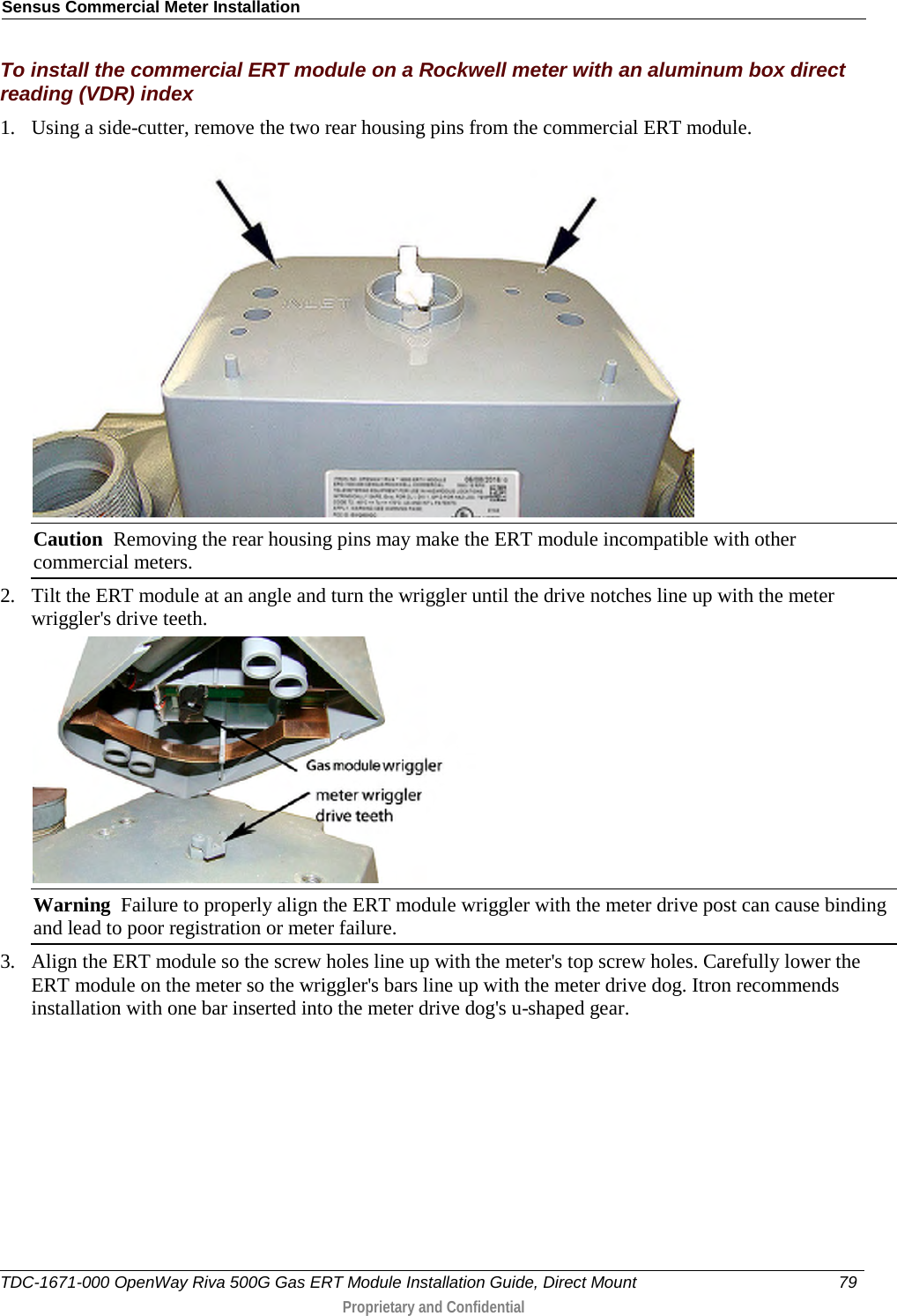 Sensus Commercial Meter Installation  To install the commercial ERT module on a Rockwell meter with an aluminum box direct reading (VDR) index 1. Using a side-cutter, remove the two rear housing pins from the commercial ERT module.  Caution  Removing the rear housing pins may make the ERT module incompatible with other commercial meters. 2. Tilt the ERT module at an angle and turn the wriggler until the drive notches line up with the meter wriggler&apos;s drive teeth.  Warning  Failure to properly align the ERT module wriggler with the meter drive post can cause binding and lead to poor registration or meter failure.   3. Align the ERT module so the screw holes line up with the meter&apos;s top screw holes. Carefully lower the ERT module on the meter so the wriggler&apos;s bars line up with the meter drive dog. Itron recommends installation with one bar inserted into the meter drive dog&apos;s u-shaped gear. TDC-1671-000 OpenWay Riva 500G Gas ERT Module Installation Guide, Direct Mount 79   Proprietary and Confidential  